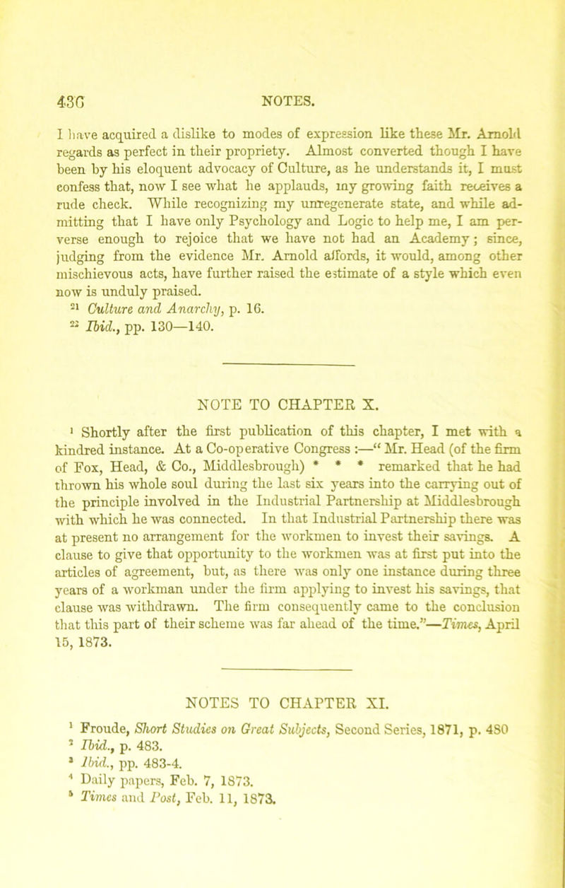 I have acquired a dislike to modes of expression like these Mr. Arnold regards as perfect in their propriety. Almost converted though I have been by his eloquent advocacy of Culture, as he understands it, I must confess that, now I see what he applauds, my growing faith receives a rude check. While recognizing my unregenerate state, and while ad- mitting that I have only Psychology and Logic to help me, I am per- verse enough to rejoice that we have not had an Academy; since, judging from the evidence Mr. Arnold affords, it would, among other mischievous acts, have further raised the estimate of a style which even now is unduly praised. 21 Culture and Anarchy, p. 16. 22 Ibid., pp. 130—140. NOTE TO CHAPTER X. 1 Shortly after the first publication of this chapter, I met with a kindred instance. At a Co-operative Congress :—“ Mr. Head (of the firm of Fox, Head, & Co., Middlesbrough) * * * remarked that he had thrown his whole soul during the last six years into the carrying out of the principle involved in the Industrial Partnership at Middlesbrough with which he was connected. In that Industrial Partnership there was at present no arrangement for the workmen to invest their savings. A clause to give that opportunity to the workmen was at first put into the articles of agreement, but, as there was only one instance during three years of a workman under the firm applying to invest his savings, that clause was withdrawn. The firm consequently came to the conclusion that this part of their scheme was far ahead of the time.”—Times, April 15, 1873. NOTES TO CHAPTER XI. 1 Froude, Short Studies on Great Subjects, Second Series, 1871, p. 4S0 5 Ibid., p. 483. J Ibid., pp. 483-4. 1 Daily papers, Feb. 7, 1873. 1 Times and Post, Feb. 11, 1873.