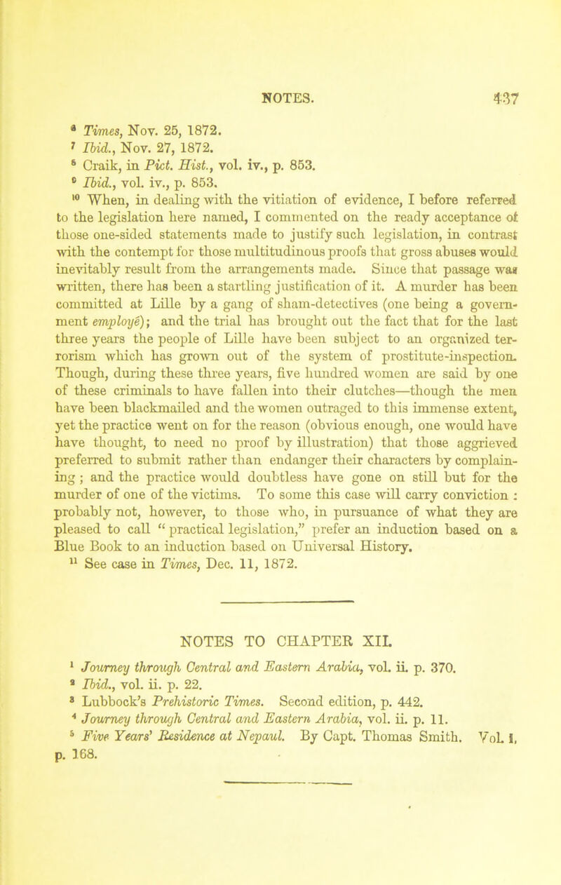 a Times, Nov. 25, 1872. * IW&, Nov. 27, 1872. 8 Craik, in Piet. Hist., vol. iv., p. 853. 0 Ibid., vol. iv., p. 853. 10 When, in dealing with the vitiation of evidence, I before referred to the legislation here named, I commented on the ready acceptance ot those one-sided statements made to justify such legislation, in contrast with the contempt for those multitudinous proofs that gross abuses would inevitably result from the arrangements made. Since that passage wan written, there has been a startling justification of it. A murder has been committed at Lille by a gang of sham-detectives (one being a govern- ment employe); and the trial has brought out the fact that for the last three years the people of Lille have been subject to an organized ter- rorism which has grown out of the system of prostitute-inspection. Though, during these three years, five hundred women are said by one of these criminals to have fallen into their clutches—though the men have been blackmailed and the women outraged to this immense extent, yet the practice went on for the reason (obvious enough, one would have have thought, to need no proof by illustration) that those aggrieved preferred to submit rather than endanger their characters by complain- ing ; and the practice would doubtless have gone on still but for the murder of one of the victims. To some this case will carry conviction : probably not, however, to those who, in pursuance of what they are pleased to call “ practical legislation,” prefer an induction based on a Blue Book to an induction based on Universal History. 11 See case in Times, Dec. 11, 1872. NOTES TO CHAPTER XII. 1 Journey through Central and Eastern Arabia, vol. ii. p. 370. 9 Ibid., vol. ii. p. 22. 8 Lubbock’s Prehistoric Times. Second edition, p. 442. 4 Journey through Central and Eastern Arabia, vol. ii. p. 11. 5 Five Years' Residence at Nepaul. By Capt. Thomas Smith. VoL 1, p. 168.