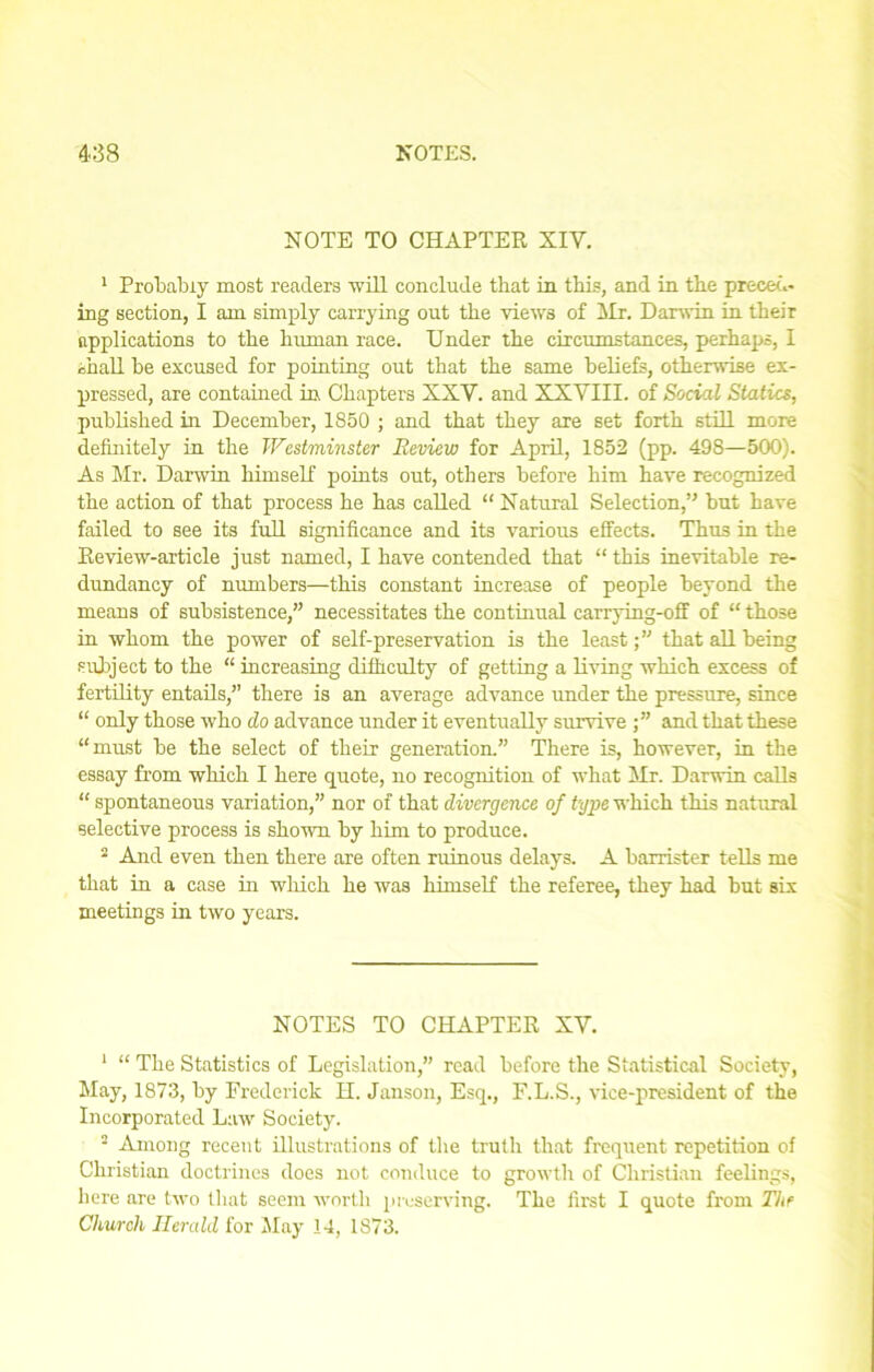 NOTE TO CHAPTER XIV. 1 Probably most readers will conclude that in this, and in the preced- ing section, I am simply carrying out the views of Hr. Darwin in their applications to the human race. Under the circumstances, perhaps, I shall be excused for pointing out that the same beliefs, otherwise ex- pressed, are contained in Chapters XXY. and XXVIII. of Social Statics, published in December, 1850 ; and that they are set forth still more definitely in the Westminster Review for April, 1852 (pp. 498—500). As Mr. Darwin himself points out, others before him have recognized the action of that process he has called “ Natural Selection,’' but have failed to see its full significance and its various effects. Thus in the Review-article just named, I have contended that “ this inevitable re- dundancy of numbers—this constant increase of people beyond the means of subsistence,” necessitates the continual carrying-off of “ those in whom the power of self-preservation is the least;” that all being subject to the “ increasing difficulty of getting a living which excess of fertility entails,” there is an average advance under the pressure, since “ only those who do advance under it eventually survive and that these “must be the select of their generation.” There is, however, in the essay from which I here quote, no recognition of what Mr. Darwin calls “ spontaneous variation,” nor of that divergence of type which this natural selective process is shown by him to produce. 2 And even then there are often ruinous delays. A barrister tells me that in a case in which he was himself the referee, they had but six meetings in two years. NOTES TO CHAPTER XV. 1 “ The Statistics of Legislation,” read before the Statistical Society, May, 1873, by Frederick H. Janson, Esq., F.L.S., vice-president of the Incorporated Law Society. • Among recent illustrations of the truth that frequent repetition of Christian doctrines does not conduce to growth of Christian feelings, here are two that seem worth preserving. The first I quote from The Church Herald for May 14, 1S73.
