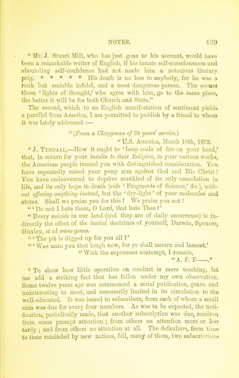 “ Mr. J. Stuart Mill, who has just gone to his account, would have been a remarkable writer of English, if his innate self-consciousness and abounding self-confidence had not made him a notorious literary prig. ***** His death is no loss to anybody, for he was a rank but amiable infidel, and a most dangerous person. The sooner those ‘ lights of thought,’ who agree with him, go to the same place, the better it will be for both Church and State.” The second, which to an English manifestation of sentiment yields a parallel from America, I am permitted to publish by a friend to whom it was lately addressed :— “ (From a Clergyman of 28 years' service.) “ U.S. America, March 10th, 1873. “ J. Tyndall,—How it ought to ‘ heap coals of fire on your head,’ that, in return for your insults to tlieir Religion, in your various works, the American people treated you with distinguished consideration. You have repeatedly raised your puny arm against God and His Christ! You have endeavoured to deprive mankind of its only consolation in life, and its only hope in death {vide ‘ Fragments of Science,’ &c.), with- out offering anything instead, but the ‘ dry-light ’ of your molecules and atoms. Shall we praise you for this ? We praise you not! “ ‘ Do not I hate them, 0 Lord, that hate Thee ? ’ « Every suicide in our land (and they are of daily occurrence) is in- directly the effect of the bestial doctrines of yourself, Darwin, Spencer, Huxley, et id omne genus. “ ‘ The pit is digged up for you all ? ’ “ ‘ Woe unto you that laugh now, for ye shall mourn and lament.’ “ With the supremest contempt, I remain, “A. F. F .” 3 To show how little operative on conduct is mere teaching, let me add a striking fact that has fallen under my own observation. Some twelve years ago was commenced a serial publication, grave and uninteresting to most, and necessarily limited in its circulation to the well-educated. It was issued to subscribers, from each of whom a small sum was due for every four numbers. As was to be expected, the noti- fication, periodically made, that another subscription was due, received from some prompt attention ; from others an attention more or less tardy ; and from others no attention at all. The defaulters, from time to time reminded by new notices, fell, many of them, two subscriulioiw