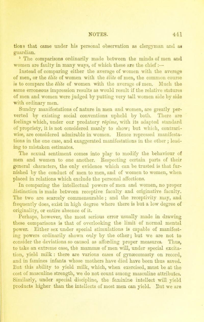 tions that came under his personal observation as clergyman and as guardian. 5 The comparisons ordinarily made between the minds of men and women are faulty in many ways, of which these are the chief:— Instead of comparing either the average of women with the average of men, or the elite of women with the elite of men, the common course is to compare the elite of women with the average of men. Much the same erroneous impression results as would result if the relative statures of men and women were judged by putting very tall women side by side with ordinary men. Sundry manifestations of nature in men and women, are greatly per- verted by existing social conventions upheld by both. There are feelings which, under our predatory regime, with its adapted standard of propriety, it is not considered manly to show; but which, contrari- wise, are considered admirable in women. Hence repressed manifesta- tions in the one case, and exaggerated manifestations in the other; lead- ing to mistaken estimates. The sexual sentiment comes into play to modify the behaviour of men and women to one another. Bespecting certain parts of their general characters, the only evidence which can be trusted is that fur- nished by the conduct of men to men, and of women to women, when placed in relations which exclude the personal affections. In comparing the intellectual powers of men and women, no proper distinction is made between receptive faculty and originative faculty. The two are scarcely commensurable ; and the receptivity may, and frequently does, exist in high degree where there is but a low degree of originality, or entire absence of it. Perhaps, however, the most serious error usually made in drawing these comparisons is that of overlooking the limit of normal mental power. Either sex under special stimulations is capable of manifest- ing powers ordinarily shown only by the other; but we are not to consider the deviations so caused as affording proper measures. Thus, to take an extreme case, the mammae of men will, under special excita- tion, yield milk : there are various cases of gynaecomasty on record, and in famines infants whose mothers have died have been thus saved. But this ability to yield milk, which, when exercised, must be at the cost of masculine strength, we do not count among masculine attributes. Similarly, under special discipline, the feminine intellect will yield products higher than the intellects of most men can yield. But we are