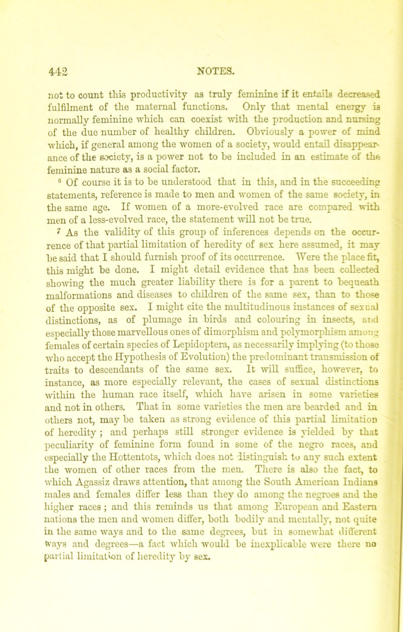 not to count this productivity as truly feminine if it entails decreased fulfilment of the maternal functions. Only that mental energy is normally feminine which can coexist with the production and nursing of the due number of healthy children. Obviously a power of mind which, if general among the women of a society, would entail disappear- ance of the society, is a power not to be included in an estimate of the feminine nature as a social factor. 6 Of course it is to be understood that in this, and in the succeeding statements, reference is made to men and women of the same society, in the same age. If women of a more-evolved race are compared with men of a less-evolved race, the statement will not be true. 7 As the validity of this group of inferences depends on the occur- rence of that partial limitation of heredity of sex here assumed, it may he said that I should furnish proof of its occurrence. Were the place fit, this might he done. I might detail evidence that has been collected showing the much greater liability there is for a parent to bequeath malformations and diseases to children of the same sex, than to those of the opposite sex. I might cite the multitudinous instances of sexual distinctions, as of plumage in birds and colouring in insects, and especially those marvellous ones of dimorphism and polymorphism among females of certain species of Lepidoptera, as necessarily implying (to those who accept the Hypothesis of Evolution) the predominant transmission of traits to descendants of the same sex. It will suffice, however, to instance, as more especially relevant, the cases of sexual distinctions within the human race itself, which have arisen in some varieties and not in others. That in some varieties the men are bearded and in others not, may be taken as strong evidence of this partial limitation of heredity; and perhaps still stronger evidence is yielded by that peculiarity of feminine form found in some of the negro races, and especially the Hottentots, which does not distinguish to any such extent the women of other races from the men. There is also the fact, to which Agassiz draws attention, that among the South American Indians males and females differ less than they do among the negroes and the higher races ; and this reminds us that among European and Eastern nations the men and women differ, both bodily and mentally, not quite in the same ways and to the same degrees, but in somewhat different Ways and degrees—a fact which would be inexplicable were there no partial limitation of heredity by sex.