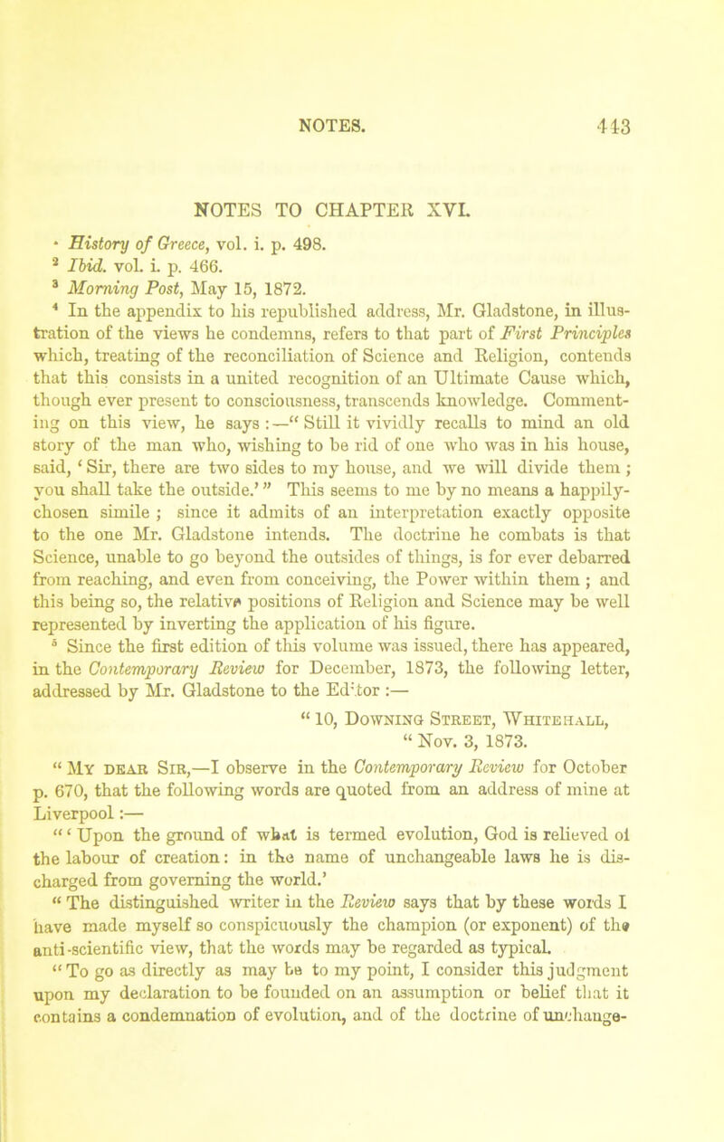 NOTES TO CHAPTER XVI. * History of Greece, vol. i. p. 498. 2 Ibid. vol. i. p. 466. 3 Morning Post, May 15, 1872. 4 In the appendix to his republished address, Mr. Gladstone, in illus- tration of the views he condemns, refers to that part of First Principles which, treating of the reconciliation of Science and Religion, contends that this consists in a united recognition of an Ultimate Cause which, though ever present to consciousness, transcends knowledge. Comment- ing on this view, he says : —“ Still it vividly recalls to mind an old story of the man who, wishing to be rid of one who was in his house, said, ‘ Sir, there are two sides to my house, and we will divide them ; you shall take the outside.’ ” This seems to me by no means a happily- chosen simile ; since it admits of an interpretation exactly opposite to the one Mr. Gladstone intends. The doctrine he combats is that Science, unable to go beyond the outsides of tilings, is for ever debarred from reaching, and even from conceiving, the Power within them ; and this being so, the relative positions of Religion and Science may be well represented by inverting the application of his figure. 5 Since the first edition of this volume was issued, there has appeared, in the Contemporary Review for December, 1873, the following letter, addressed by Mr. Gladstone to the Editor :— “ 10, Downing Street, Whitehall, “ Nov. 3, 1873. “ My dear Sir,—I observe in the Contemporary Review for October p. 670, that the following words are quoted from an address of mine at Liverpool:— “ ‘ Upon the ground of what is termed evolution, God is relieved oi the labour of creation: in the name of unchangeable laws he is dis- charged from governing the world.’ “ The distinguished writer in the Review says that by these words I have made myself so conspicuously the champion (or exponent) of th» anti -scientific view, that the words may be regarded as typical. “To go as directly as may Lb to my point, I consider this judgment upon my declaration to be founded on an assumption or belief that it contains a condemnation of evolution, and of the doctrine of unchange-