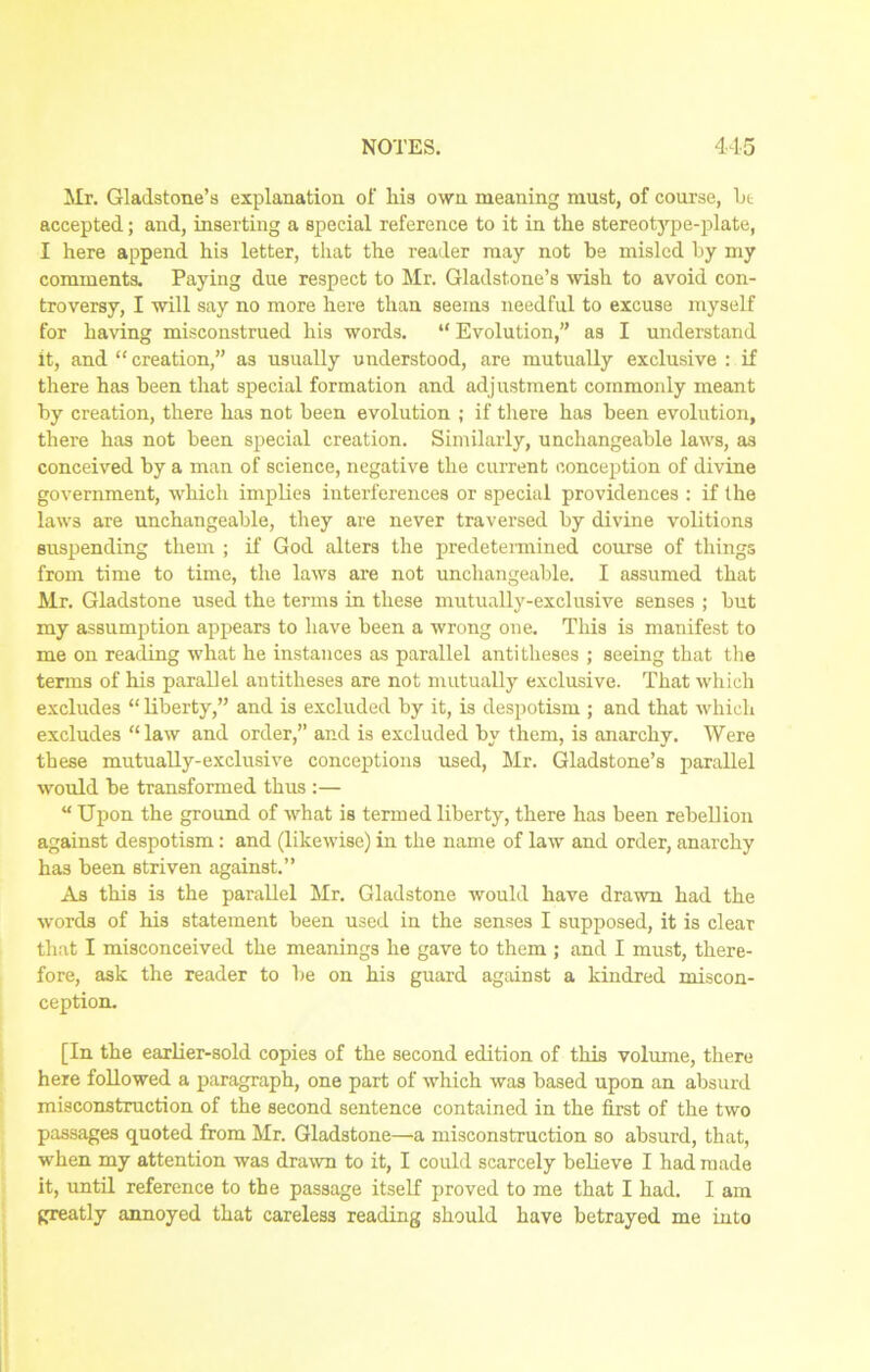 Mr. Gladstone’s explanation of liis own meaning must, of course, bt accepted; and, inserting a special reference to it in the stereotype-plate, I here append his letter, that the reader may not be misled by my comments. Paying due respect to Mr. Gladstone’s wish to avoid con- troversy, I will say no more here than seems needful to excuse myself for having misconstrued his words. “ Evolution,” as I understand it, and “ creation,” as usually understood, are mutually exclusive : if there has been that special formation and adjustment commonly meant by creation, there has not been evolution ; if there has been evolution, there has not been special creation. Similarly, unchangeable laws, as conceived by a man of science, negative the current conception of divine government, which implies interferences or special providences : if the laws are unchangeable, they are never traversed by divine volitions suspending them ; if God alters the predetermined course of things from time to time, the laws are not unchangeable. I assumed that Mr. Gladstone used the terms in these mutually-exclusive senses ; but my assumption appears to have been a wrong one. This is manifest to me on reading what he instances as parallel antitheses ; seeing that the terms of his parallel antitheses are not mutually exclusive. That which excludes “ liberty,” and is excluded by it, is despotism ; and that which excludes “law and order,” and is excluded by them, is anarchy. Were these mutually-exclusive conceptions used, Mr. Gladstone’s parallel would be transformed thus :— “ Upon the ground of what is termed liberty, there has been rebellion against despotism: and (likewise) in the name of law and order, anarchy ha3 been striven against.” As this is the parallel Mr. Gladstone would have drawn had the words of his statement been used in the senses I supposed, it is clear that I misconceived the meanings he gave to them ; and I must, there- fore, ask the reader to be on his guard against a kindred miscon- ception. [In the earlier-sold copies of the second edition of this volume, there here followed a paragraph, one part of which was based upon an absurd misconstruction of the second sentence contained in the first of the two passages quoted from Mr. Gladstone—a misconstruction so absurd, that, when my attention was drawn to it, I could scarcely believe I had made it, until reference to the passage itself proved to me that I had. I am greatly annoyed that careless reading should have betrayed me into