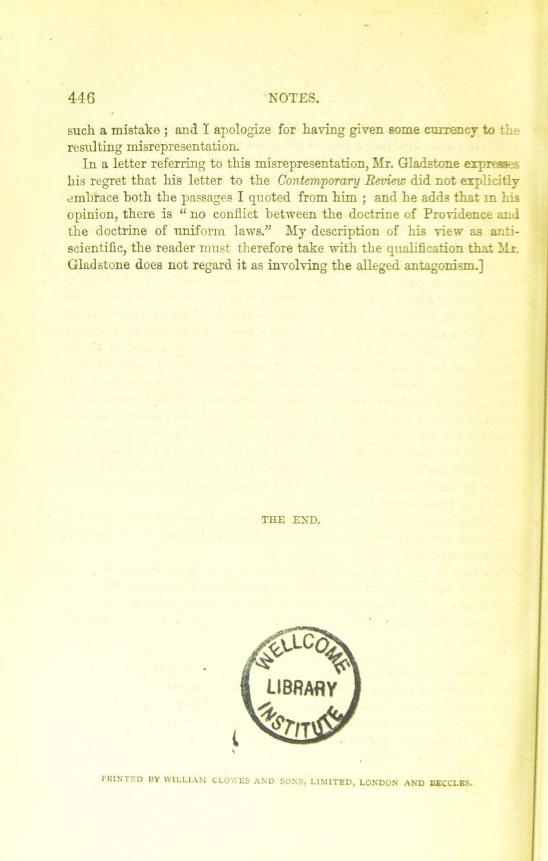 such a mistake ; and I apologize for having given some currency to the resulting misrepresentation. In a letter referring to this misrepresentation, Mr. Gladstone expresses his regret that his letter to the Contemporary Review did not explicitly embrace both the passages I quoted from him ; and he adds that m his opinion, there is “ no conflict between the doctrine of Providence and the doctrine of uniform laws.” My description of his view as anti- scientific, the reader must therefore take with the qualification that Mr. Gladstone does not regard it as involving the alleged antagonism.] THE END. PRINTED BY WILLIAM CLOWES AND SONS, LIMITED, LONDON AND BECCLES.