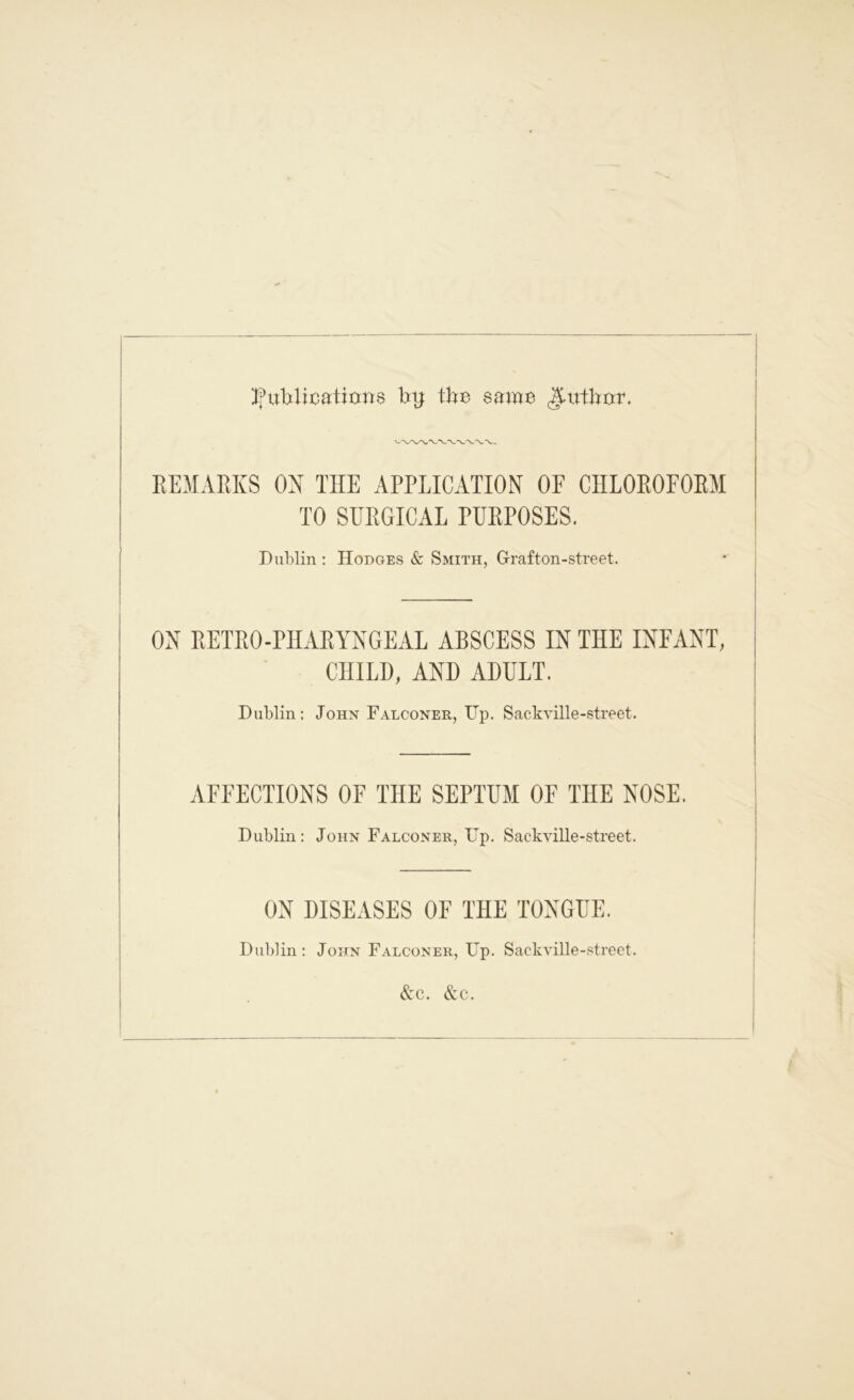 publications by: tbe same REMARKS ON TIIE APPLICATION OF CHLOROFORM TO SURGICAL PURPOSES. Dublin : Hodges & Smith, Grafton-street. OX RETRO-PHARYNGEAL ABSCESS IN THE INFANT, CHILD, AND ADULT. Dublin: John Falconer, Up. Sackville-street. AFFECTIONS OF THE SEPTUM OF THE NOSE. Dublin: John Falconer, Up. Sackville-street. ON DISEASES OF THE TONGUE. Dublin: John Falconer, Up. Sackville-street.