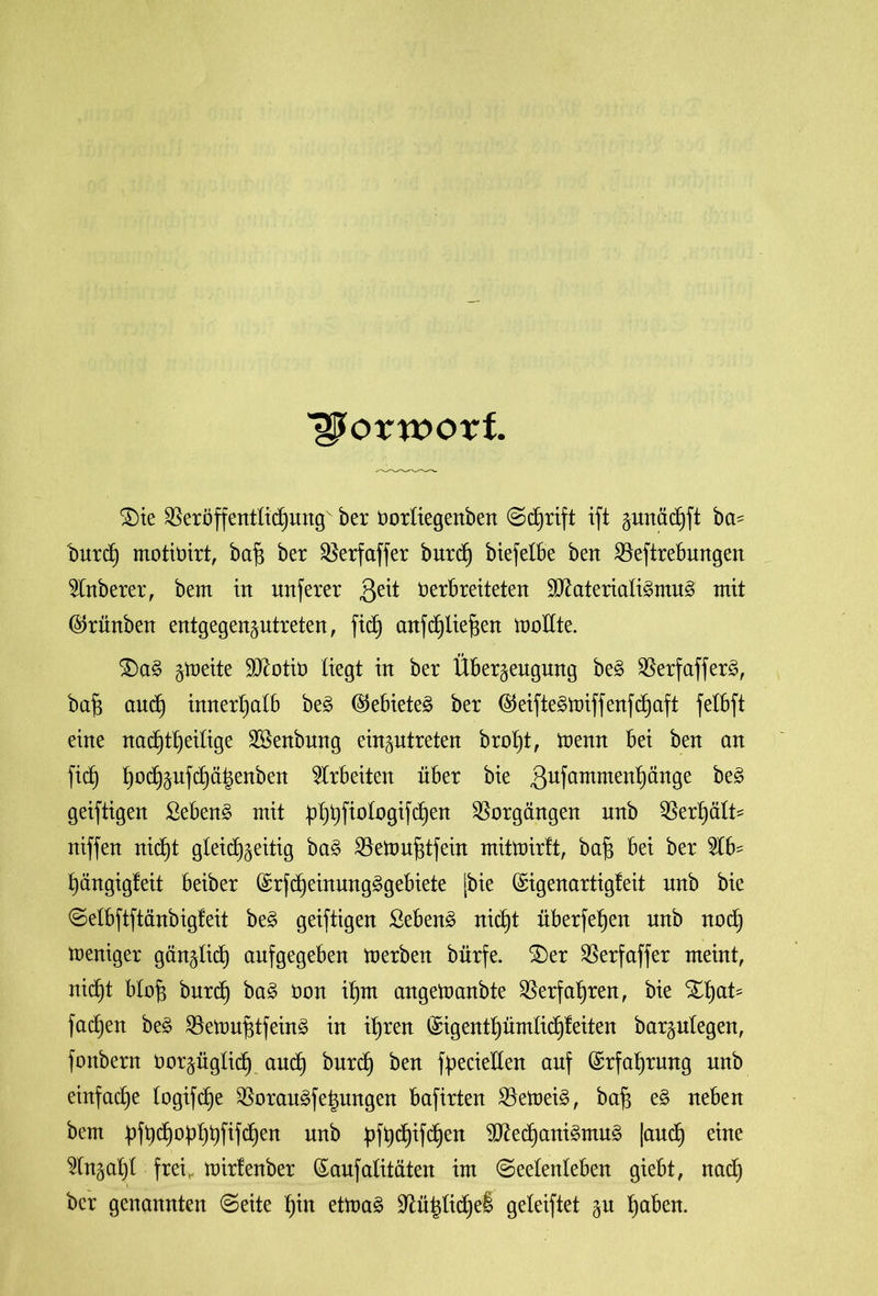 Vorwort £)te Veröffentlichung ber Vorliegenben Schrift ift ^urtäcfjft ba- burd} motivirt, bafj ber Verfaffer burd) btefelbe ben Veftrebmtgen 2lnberer, bem in unferer 3e^ Verbreiteten 9ftateriali£mu3 mit $rünben entgegenzutreten, ficb) anfc^lie^en ttmftte. £)a§ ^meite SOZotit» liegt in ber Überzeugung be£ VerfafferS, bafs auch innerhalb be3 ®ebiete3 ber ($etfte§tüiffenfchaft felbft eine nachteilige Sßenbnng einzutreten brol)t, trenn bei ben an ficf) hochzufchä|enben Arbeiten über bie ßufammenhänge ^ geiftigen Sebent mit pl)t)fiologifc^en Vorgängen nnb Verhält* niffen nicht gleichzeitig ba§ Vettmfdfein mittoirft, baf$ bei ber 21b* hängigfeit beiber (£rfcheinung3gebiete [bie ©igenartigfeit nnb bie Selbftftänbigfeit be£ geiftigen Sebent nicht überfehen nnb noch weniger gänzlich anfgegeben merben bürfe. 2)er ^Serfaffer meint, nicht blo£ burch ba3 üon ihm angetoanbte Verfahren, bie %hat5 fachen be£ Vetoufitfeing in ihren (Sigenthümlichfeiten barzulegen, fottbern vorzüglich auch burcf) ben föeciellen auf Erfahrung unb einfache logifche Veräußerungen bafirten Vetoei£, baf$ e§ neben bem üfh^0h^)hWchen unb pfhdjifcfjen 9Kechani3mu£ [auch eine Wnzahl frei, mirfenber (Saufalitäten im Seelenleben giebt, naß ber genannten Seite hut ettoa£ üftü|liehe! geleiftet zu h^ben.