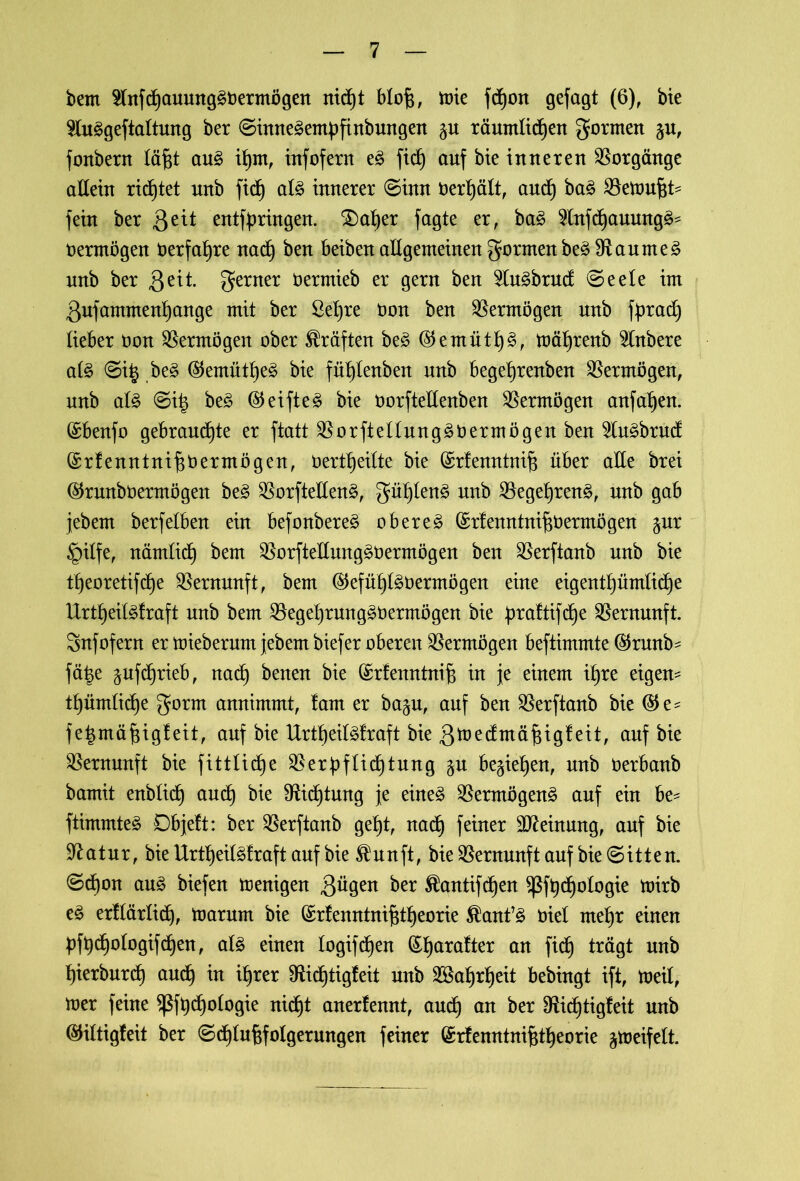 bem 2lnfd)auung3t)ermögen nid)t blofc, mie fd^ort gefügt (6), bie Sluggeftaltung ber ©inne^empfinbungen ju räumlichen gormen fonbern läftt aug ihm, infofern e3 fid^ auf bie inneren Vorgänge aßein rietet unb ficf) al£ innerer ©inn oerhält, and) ba§ Vettmfjt* fein ber 3^* entfpringen. $)aher fagte er, baä 9lnfd)aumtg^ oermögen Oerfahre nach ben beibenaßgemeinengormenbeS Vaume£ nnb ber 3dt- ferner üermieb er gern ben 5lu£brud ©eele im 3ufammenf)ange mit ber ßefyre Oon ben Vermögen unb fprad) lieber bon Vermögen ober Kräften be3 ($emüth3, mät)renb Rubere al£ ©i£ be3 ($emüthe£ bie fütßenben unb begehrenben Vermögen, unb als ©i| beS <55eifte^ bie borfteßenben Vermögen anfat)en. (£benfo gebrauchte er ftatt VorftellungSOermögenben 2lu£brud (Srlenntnihbermögen, berttjeilte bie (£rfenntnif? über aße brei ($runbüermögen be£ VorfteßenS, gühlenS unb Vegel)ren£, unb gab jebern berfetben ein befonbereS oberes (£r!enntnifiOermögen $ur §itfe, nämlid) bem VorfteßmtgSOermögen ben Verftanb unb bie tt)eoretifd)e Vernunft, bem (SJefühlSOermögen eine eigentümliche UrtheiMraft unb bem Veget)rungSOermögen bie praftifdje Vernunft. Snfofern er mieberum febem biefer oberen Vermögen beftimmte ($runb^ fätje Auftrieb, nadf benen bie (Srfenntnifs in fe einem ihre eigene thümliche gorrn annimmt, lam er ba^u, auf ben Verftanb bie (55 e ^ fe^mähigfeit, auf bie UrtheilSlraft bie 3toedmäfdgfeit, auf bie Vernunft bie fittliche Verpflichtung §u beziehen, unb berbanb bamit enblid) auch bie Dichtung je eines Vermögens auf ein be- ftimmteS Dbjeft: ber Verftanb geht, nach feiner Meinung, auf bie üftatur, bie UrtheilSfraft auf bie $unft, bie Vernunft auf bie ©itten. ©d)on aus biefen menigen 3ügen ber $antifd)en $ßfhd)ologie mirb eS erllärlich, Saturn bie (£rfenntnifjtheorie $anfS biel mehr einen pfpchologifdhen, als einen logif^en (£hara!ter att ftcfj trägt unb hierburt and) in ihrer Vidftigfeit unb Wahrheit bebingt ift, toeil, mer feine $ßfbd)ologie nid^t anerfennt, auch an ^er Vichtigfeit unb ©iltigfeit ber ©chlufcfotgerungen feiner (£rfenntni§theorie jtoeifelt