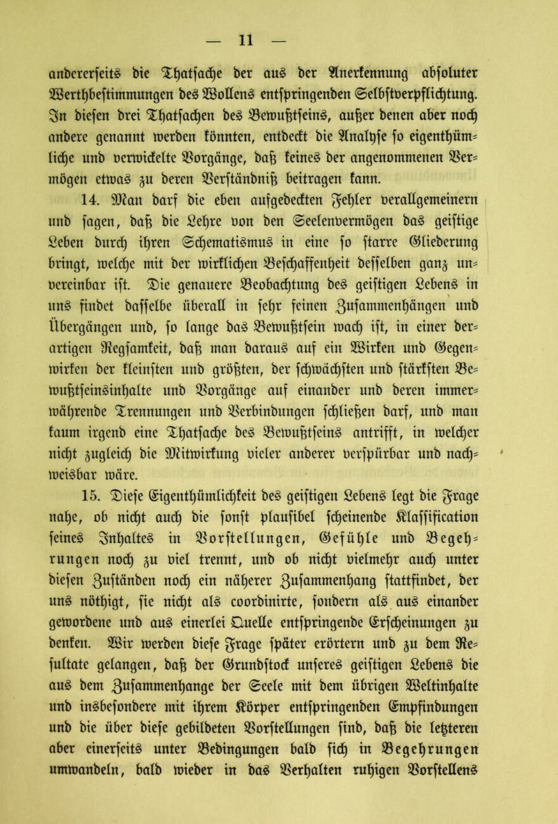 anbererfeitä bie %f)atfad}e ber au£ ber Stnertennung abfoluter 2BertI}beftimmungen be§ 2BoIIen£ entfüringenben ©etbftöerüfticfytung. Srt btefert brei Tbatfadjen be3 SöettmfitfeinS, aufter benett aber nod) anbere genannt merben fönnten, entbedt bie 2lnaft)fe fo eigentfyüm- Iid)e nnb oermidette Vorgänge, bafc feinet ber angenommenen $er= mögen etma3 beren SBerftänbnif* beitragen fann. 14. 9ttan barf bie eben aufgebedten gelter Oerallgemeinern nnb fagen, baf* bie ßefjre öoit ben ©eelenbermögen ba£ geiftige ßeben burd} it)ren ©d)emati3mu£ in eine fo ftarre ©tiebernng bringt, metdje mit ber mirftidjen 2kfd)affenfyeit beffelben gan^ un- üereinbar ift. Tie genauere Beobachtung be§ geiftigen ßeben§ in un§ finbet baffelbe überall in fet)r feinen ßufammenhängen nnb Übergängen nnb, fo lange ba£ Bettmfdfein mad) ift, in einer ber* artigen Otegfamteit, bafi man baraug auf ein 2Birfen nnb ($egen- mirfen ber fteinften nnb größten, ber fd)mächften nnb ftärlften Be^ mufdfein3inf)atte nnb Vorgänge auf einanber nnb beren immer- mä^renbe Trennungen nnb Berbinbungen fc^üe^en barf, nnb man faum irgenb eine Tt)atfad^e be3 Bemufitfeinä antrifft, in melier nid)t pgleid) bie DJätmirfung öieter anberer oerfpürbar nnb nady meßbar märe. 15. Tiefe (£igentt)ümftd)feit be£ geiftigen Sebent legt bie grage nahe, ob nicht and) bie fonft {üaufibel f^einenbe ^laffification feinet Snhatteg in Borftettungen, (Gefühle nnb Beget)- rungen noch §u Oiel trennt, nnb ob nicht üielme^r and) unter biefen 3uftönben ttod^ ein näherer 3ufcnnmertl)attg ftattfinbet, ber mt§ nöttjigt, fie nicht al3 coorbinirte, fonbern at£ au3 einanber gemorbene unb au3 einerlei Duelle entfaringenbe (£rfd)einungen benfen. Söir merben biefe grage fpäter erörtern nnb ju bem 9^ fultate gelangen, bafi ber ®runbftod nufere^ geiftigen Sebent bie au£ bem gufammenhange ber 0eele mit bem übrigen BMtinhalte unb in^befonbere mit ihrem Körper entfüringenben (Smüfinbungen unb bie über biefe gebilbeten Borftettungen finb, baft bie teueren aber einer feit£ unter Bebingmtgen halb ficf) in Begehrungen urnmanbetn, halb mieber in ba3 Bemalten ruhigen Borftettenä