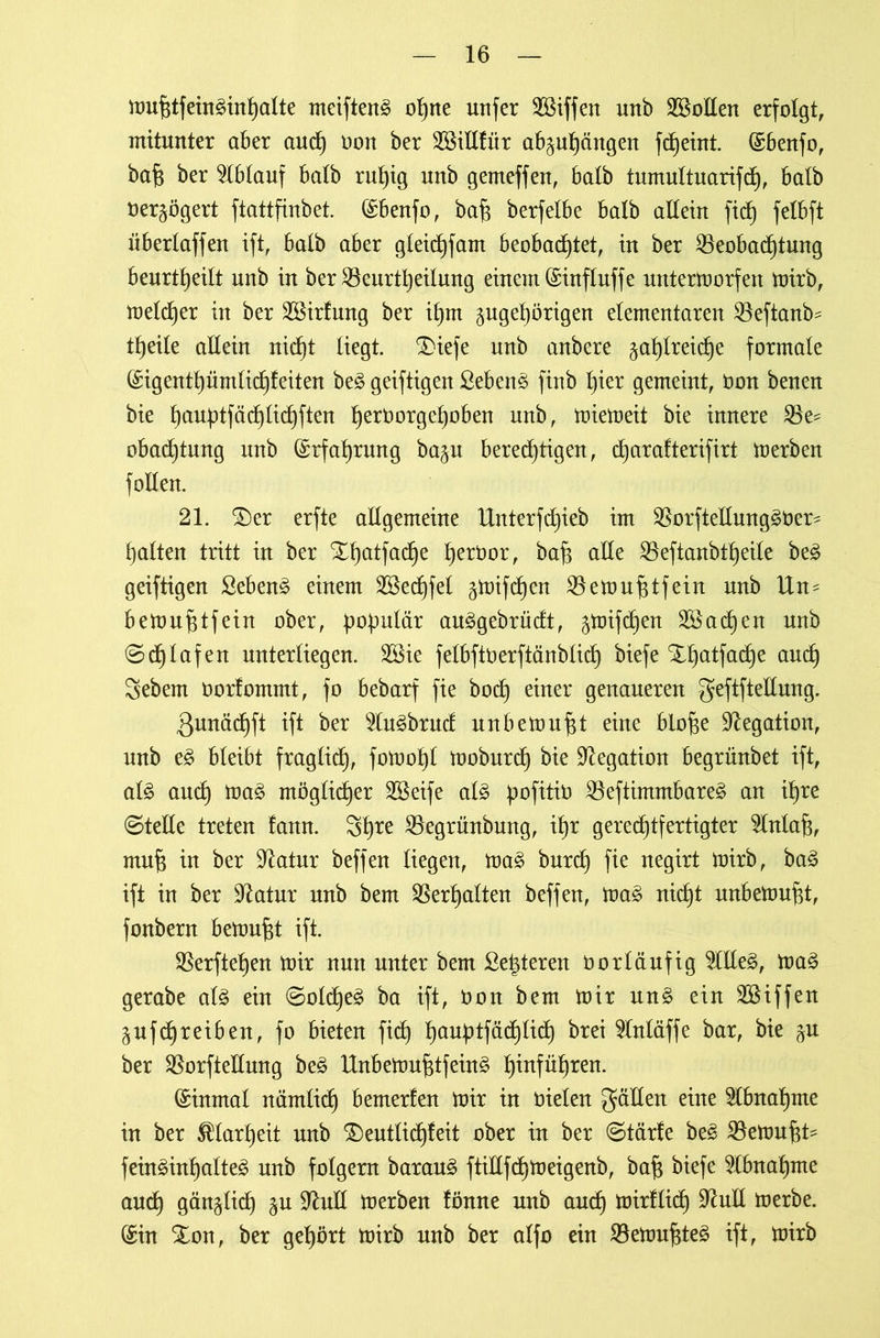 mufitfeinäinhalte meifteng ohne unfer Söiffeit unb Sollen erfolgt, mitunter aber and) oon ber B$illlür ab§ul)cutgen fdjeint. (Sbenfo, bafj ber Ablauf halb ruhig unb gemeffen, halb tumultuarifch, halb üerzögert ftattfinbet. (Sbenfo, baf3 berfelbe halb allein fiel) felbft überlaffen ift, halb aber gleidjfam beobachtet, in ber Beobachtung beurteilt unb in ber Beurteilung einem (Sinfluffe untermorfen mirb, meldjer in ber SSirlung ber il)m zugehörigen elementaren Beftanb? theile allein nid)t liegt. £)iefe unb anbere zahlreiche formale (Sigenthümlidffeiten be£ geiftigen ßeben§ finb hier gemeint, öon benen bie hßuf)tfüd)lichften hetborgehoben unb, miemeit bie innere Be? obadjtung unb Erfahrung bazu beredjtigen, djarafterifirt merben füllen. 21. 3)er erfte allgemeine Unterfd)ieb im Borftellung^ber? halten tritt in ber Xhatfadje heröor, baf$ alle Beftanbtheile be3 geiftigen Sebent einem B$ed)fel zttüfd)en Betou^tfein unb Un? bemuf$tfein ober, populär au£gebrüdt, z^tfchen Brachen unb ©d)lafen unterliegen. B$ie felbftüerftänblich biefe Xhatfache auch Sebem üorlommt, fo bebarf fie bod) einer genaueren geftfteÜung. Qunächft ift ber 91u3brud unbemuf$t eine blo^e Negation, unb e3 bleibt fraglich, fomohl tooburdh bie Negation begrünbet ift, al£ and} ma3 möglicher B$eife al£ üofitib Beftimmbareä an ihre «Stelle treten laitn. 3hre Begrünbung, ihr gerechtfertigter $lnlaf$, muf? in ber Statur beffen liegen, ma£ burch fie negirt mirb, ba£ ift in ber üftatur unb bem Berhalten beffen, ma§ nicht unbemufd, fonbern bettmfd ift. Berftehen mir nun unter bem Seigeren öorläufig BIle§, ma§ gerabe al£ ein Solche^ ba ift, öon bem mir un§ ein Riffen Zufdhreiben, fo bieten fid) h^htfüdjlid) brei $lnläffe bar, bie zu ber Borftellung be3 Unbemufitfein3 beführen. (Einmal nämlich bemerfen mir in üielen fallen eine Abnahme in ber Klarheit unb £>eutlid)leit ober in ber Stärle be§ Bemüht? feüt3inf)alte3 unb folgern barau£ ftillfcfjmeigenb, baf$ biefe Abnahme and) gänzlid) zu üftuH merben fönne unb auch tüirflid) 9?uE merbe. (Sin Xon, ber gehört mirb unb ber alfo ein Bemufde3 ift, mirb