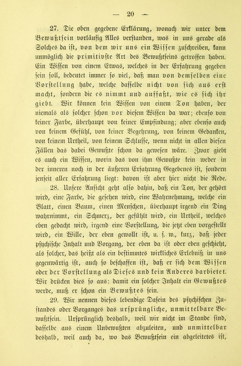 27. 2)ie oben gegebene (Srffdrung, monad) mir unter bem $emu fitfein Oorfäufig $fffeg öerftanben, mag in mtg gerabe afg ©ofcfyeg ba ifi, non bem mir ung einSßiffen pfdjreiben, fann unmögfid) bie primitiüfte 2frt beg SSemufitfeing getroffen traben. (Sin Söiffen non einem (Stmag, mefdjeg in ber (Srfafjrung gegeben fein foff, bebentet immer fo öief, baf$ man non bemfeiben eine SSorfteffung f)abe, mefdje baffelbe nidjt non fid) aug erft madjt, fonbern bie eg nimmt nnb auffafit, mie eg fid) ipr giebt. 2öir fönnen fein Riffen non einem Xon ijaben, ber niemals afg fofdjer fdjon nor biefem SSiffen ba mar; ebenfo non feiner garbe, überhaupt non feiner (Smpfinbung; aber ebenfo and) non feinem @efüf)f, non feiner SBegeprmtg, non feinem ©ebanfen, non feinem Urtfjeif, non feinem @d)fuffe, menn nicf)t in affen biefen gaffen bag babei ©emufite fdjon ba gemefen märe. ßmar £Öebf eg and) ein 2öiffen, morin bag non ipm (Stemufite fein meber in ber inneren nod) in ber änderen (Srfafjrung ©egebeneg ift, fonbern jenfeit affer (Srfafjrnng fiegt: baoon ift aber f)ier nid)t bie fHebe. 28. Unfere 2fnfid)t gef)t affo baf)in, bafj ein Sion, ber gehört mirb, eine garbe, bie gefefjen mirb, eine 3Saf)rnef)mung, mefd)e ein 33fatt, einen SBaum, einen Sftenfdjen, überhaupt irgenb ein £)ing maf)rnimmt, ein ©dpner^, ber gefüffft mirb, ein Urt^eif, mefdjeg eben gebaut mirb, irgenb eine $orfteffung, bie je|t eben norgeftefft mirb, ein SSiffe, ber eben gemofft ift, u. f. m., fur§, bafj jeber pfpdjifcfje Snfjaft nnb Vorgang, ber eben ba ift ober eben gefd)ief)t, afg fofcfjer, bag fjei^t afg ein beftimmteg mirffidjeg (Srfebnip in ung gegenmärtig ift, aud) fo befd)affen ift, bafi er fid^ bem SSiffen ober ber SBorfteffung afgSDiefeg nnb fein 5fnbereg barbietet. 2Sir briiden bieg fo aug: bamit ein fofdjer Snfjaft ein ($emufiteg merbe, mufi er fd)on ein SBemufjteg fein. 29. 5Bir nennen biefeg febenbige £)afein beg pfpdjifdjen 3U? ftanbeg ober $organgeg bag urfprüngfidje, nnmittefbare 23e- mufitfeiit. Urfprüngfidj begfjafb, meif mir nidjt im @tanbe finb, baffefbe ang einem llnbemufiten abgufeiten, itnb nnmittefbar begfjafb, meif and) ba, mo bag Bemufitfein ein abgefeiteteg ift,