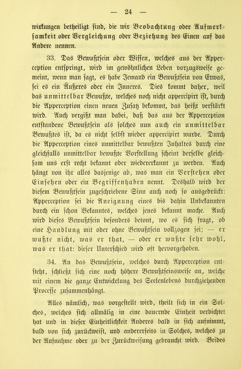 mirfungen beteiligt finb, bie tx>tr Beobachtung ober $tufmerf= f amfeit ober Bergletd)ung ober Beziehung beg (£inen auf bag Rubere ueuueu. 33. &ag Bemuhtfein ober Riffen, meld)eg aug ber Upptr* cefrtion entfpringt, mirb im gemöf)ntid)en Sebeu Oorguggmeife ge^ meint, menn man fagt, eg paW Sentanb ein Bemuhtfein oon (Stmag, fei eg ein Äuhereg ober ein Snnereg. SDieg lommt ba^er, meil bag unmittelbar Bemühte, meld)eg nod) nid^t abbercipirt ift, burd) bie 2lbf)ercebtion einen neuen 3ufa6 befommt, bag he*fd Oerftärft mirb. ^tucf) t>ergi§t man babei, bah bag au^ ber 5ty>bercebtion entftanbene Bemuhtfein alg fold)eg nun auch ein unmittelbar Bemuf$te3 ift, ba eg nicht felbft mieber appercipirt mürbe. SDurd) bie ^Ipperception eineg unmittelbar bemühten Snhalteg bnrd) eine gleichfalls unmittelbar bemühte Borftellnng fd)eint berfelbe gleid)s fam ung erft red)t befannt ober miebererfannt gu merben. 2Iud) hängt Oon ihr alles bagjenige ab, mag man ein Berftehen ober {£infel)en ober ein Begriffent)aben nennt. SDeShalb mirb ber biefem Bemuhtfein gugefd)riebene @inn auch n0(h f° an^gebriidt: ^Ibb^rcebtion fei bie Aneignung eineg big bal)in llnbelannten bnrd) ein fd)on Befamtteg, meld)eg jeneg befannt mache. 9lud) mirb biefeS Bemuhtfein befonberg betont, mo eg fid) fragt, ob eine ^anblung mit ober ohne Bemuhtfein öollgogen fei; — er muhte nicht, mag er tfjat, — ober er muhte fel)r mof)l, mag er that: biefer Unterfdjieb mirb oft heroorgel)oben. 34. 3ln bag Bemuhtfein, meldfeg bnrd) Styperception ent' fteht, fflieht fich eine noch höhere Bemuhtfeingmeife an, meld)e mit einem bie gange (Sntmidelung beg ©eelenlebeng burd)giel)enben Sßroceffe gufammenhängt. 2Illeg nämlich, mag oorgeftellt mirb, tf)eilt fich ™ ein d)eg, meldjeg fid) allmälig in eine bauernbe (Einheit Oerbichtet hat unb in biefer (£inheitlid)feit Inbereg halb in fid) aufnimmt, halb Oon fich gurüdmeift, unb anbererfeitg in @old)eg, meldjeg gu ber Aufnahme ober gu ber ßurüdmeifung gebraucht mirb. Beibeg