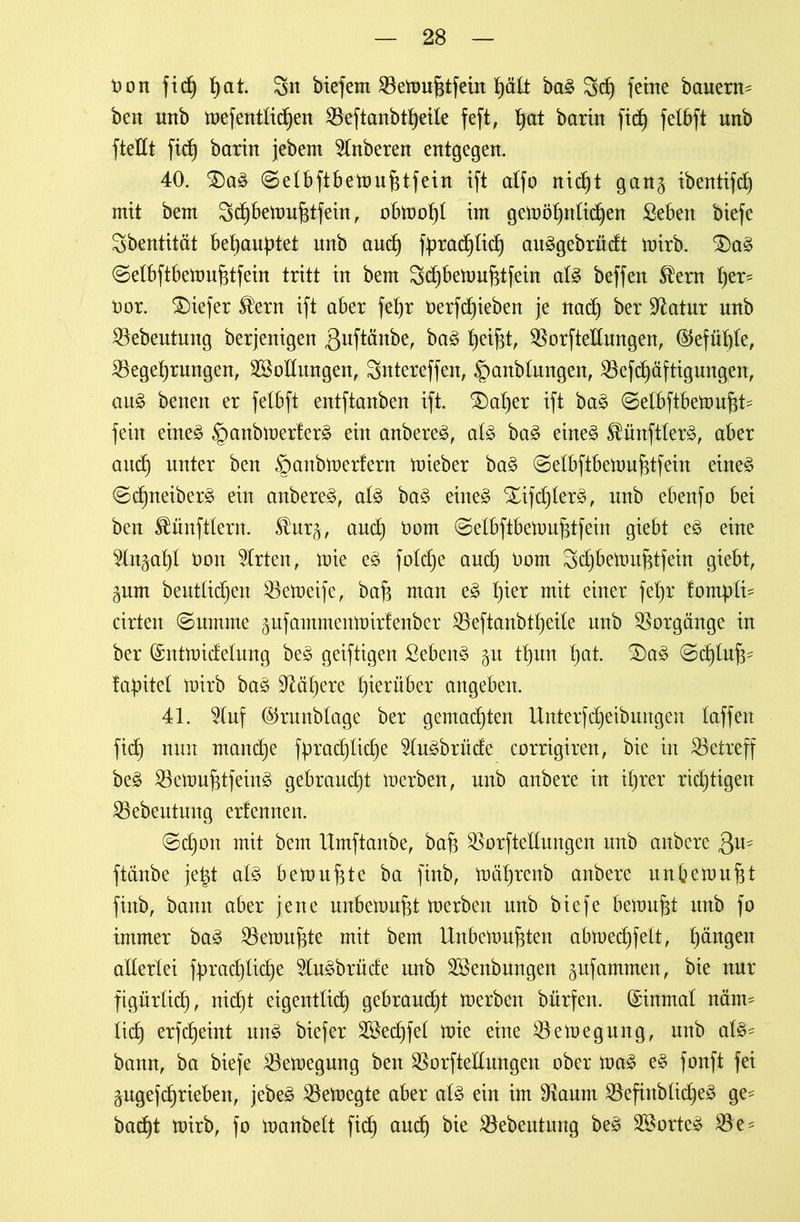 Don fid) t)at. 3n biefem 33etoubtfein hält ba§ 3d) feine bauern^ ben nnb toefentlicben S5eftanbtf)eile feft, f)at barin fidj felbft unb ftedt fid) barin jebem 9lnberen entgegen. 40. $)a3 @elbftbetouf$tfein ift alfo nid)t gan§ ibentifcb mit bem 3cbbetouf$tfein, obtoobl im geloöfjntidfen Seben biefe Sbentität behauptet unb auch fprad)Iid) au£gebrüdt toirb. ;Da£ (Selbftbetoufjtfein tritt in bem Scbbetoufttfein al£ beffen ®ent \ytx- Dor. SDiefer ®ern ift aber febr Derfcbieben je nach ber üftatur nnb JBebeutmtg berjenigen ßuftänbe, ba3 betfd> 33orfteIlungen, ©efüble, 33egebrmtgen, SSollungen, Sntereffen, ^mnblungen, 33efd)äftigungen, au£ benen er felbft entftanben ift. $)al)er ift ba<§ ©elbftbetoufjt- fein eine§ §anbtoerfer£ ein anbere^, al3 ba3 eine§ $ünftler§, aber and) unter ben ©anbtoerfern toieber ba§ ©elbftbetoufjtfein eine£ ©cbneiber^ ein anbere^, al§> ba3 eine£ Xifcblerä, unb ebenfo bei ben Zünftlern. $ur§, auch Dom ^elbftbetoufjtfein giebt e£ eine 5ln§abl Don Wirten, ioie e3 fo!d)e and) Dom Scbbetoufjtfein giebt, gum beutücben 33etoeife, bafj man tjier mit einer febr fompti^ cirten ©umme gufammentoirfenber 33eftanbtt)eile unb Vorgänge in ber ©nttoidelung be<§ geiftigen Sebent p Ü)un bat- ©chlu^ fapitel toirb ba3 habere hierüber angeben. 41. 2luf ©runblage ber gemalten UnterfReibungen laffen fidf nun manche fprad)licbe 2lu£brüde corrigiren, bie in betreff be§ 33etouf$tfein3 gebraudjt toerben, unb anbere in ihrer richtigen 33ebeutung erfennen. @d)on mit bem Umftanbe, baff 3$orftellungen unb anbere Qu- ftänbe jetd al3 betonbte ba ftnb, toäbrenb anbere unbetoubt fiitb, bann aber jene unbetoubt toerben unb biefe betoubt unb fo immer ba£ 33etoufjte mit bem Unbetoubten abtoecbfelt, b^n9en allerlei fprad)licbe 2lu3brüde unb SBenbungen gufammen, bie nur figürlich, nidjt eigentlich gebraucht toerben bürfen. ©inmal nätm lieb erfebeint un£ biefer Söedjfel toie eine 33etoegung, unb al$- bann, ba biefe 33etoegung ben 33orftellungen ober toa3 e3 fonft fei gugefebrieben, jebe3 33etoegte aber als ein im 9ftaum 33efinblicbe3 ge- bad)t toirb, fo ioanbelt ficb aU(^ 23ebeutung be£ 2£orte£ 33