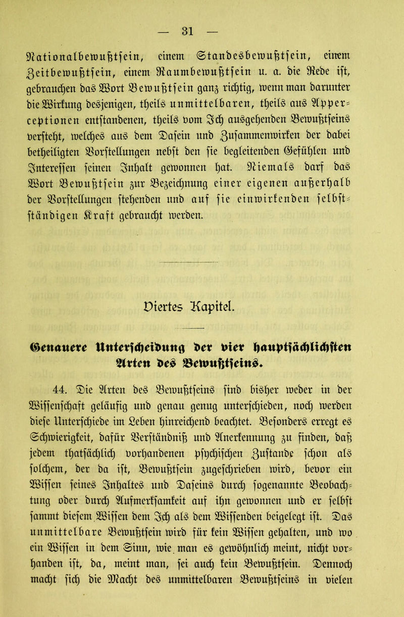 üftationalbemufjtfein, einem (Stanbeäbemufitfein, einem .geitbemufitfein, einem 3taumbett>uf$tfein u. a. bie fRebe ift, gebrauchen ba£2öort SBettmBtfein gan§ richtig, mennman barnnter bieSBirfung be^jenigen, tf)eil^ unmittelbaren, tbjeil3 au3 5lhber= ceptionen entftanbenen, tfjeil^ Dom Scf) au£gef)enben $emuf3tfein§ Derftelft, meldje^ au£ bem £)afein unb gufammentoirfen ber babei betheiligten SBorftellungen nebft ben fie begleitenben (Stefanien unb Sntereffen feinen Snljalt getoonnen pat 9Kemal§ barf ba£ 2Bort SBetouhtfein gur ^Bezeichnung einer eigenen außerhalb ber SBorftellungen ftef)enben unb auf fie einmirfenben felbft^ ftänbigen $raft gebrannt toerben. Diertes Kapitel. ©etwwete im* SBcfcmfttfeiuS* 44. 3)ie Wirten be§ SBemufstfeinä finb bisher meber in ber Sßiffenfdfaft geläufig unb genau genug unterfRieben, noch merbeit biefe Unterfc£)iebe im ßeben hittreidfenb beamtet, 2kfonber£ erregt eä @cf)tüierigfeit, bafür SBerftänbuifs unb $lnerfennung §n finben, bah jebem thatfädjlid) Dorljanbenen pfhdjifd)en 3uf^an^e Wott folgern, ber ba ift, SBettmfctfein pgef^rieben mirb, beDor ein Söiffen fernem Sntjalte^ unb £)afein£ burcf) fogenannte SBeobad)- tung ober burd) 21ufmerff amfeit auf il)n getoonnen unb er felbft fammt biefem.Sßiffen bem 3.d) al3 bem SSiffenben beigelegt ift. S)a3 unmittelbare SBeloufjtfein toirb für fein Sßiffen gehalten, unb too ein Riffen in bem ®inn, toie man e£ gemöhnlich meint, nicht Dor= hanben ift, ba, meint man, fei and) fein SBetouhtfein. £)ennod) mad)t fid) bie SCRadb)t be£ unmittelbaren 2kttmfdfein3 in oielen