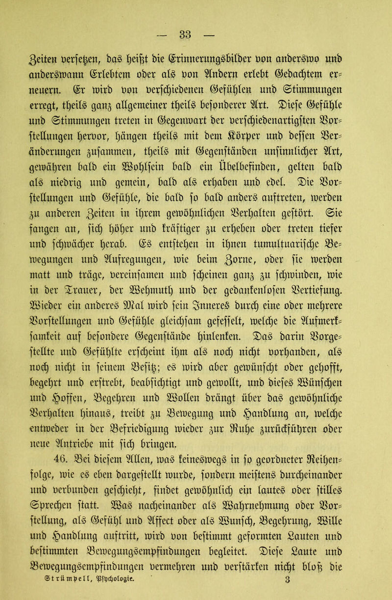 83 gelten Oerfeien, bag l)eif$t bie (Srinnerunggbilber oon anbergmo unb anbergmann Erlebtem ober alg non Anbern erlebt ®ebad)tem er- neuern. (Sr mirb üon oerfd)iebenen Gefühlen unb (Stimmungen erregt, tt)eilg gan§ allgemeiner ttjeilg befonberer Art. ®ieje ($efül)ie unb ©timmungen treten in ©egenmart ber Oerfdjiebenartigften Vor- ftellmtgen IjerOor, Ijängen tt)eilg mit bem $ör|er unb beffen Ver- änberungen ^ufammen, ttjeilg mit ©egenftänben unfinnlidjer Art, gemäßen halb ein 2Sol)lfein halb ein Übelbefinben, gelten halb alg niebrig unb gemein, halb alg ergaben unb ebel. £)ie Vor= ftellungen unb (S5efüt)le, bie halb fo halb anberg auftreten, merben ju anberen gelten in iljrem gemöl)nlid)en Verhalten geftört. ©ie fangen an, fid) t)öl)er unb kräftiger §u ergeben ober treten tiefer unb fd)tt>äd)er Iferab. (Sg entfielen in i^nen tumultuarifd)e Ve^ megungen unb Aufregungen, mie beim gorne, ober fie merben matt unb träge, Oereinfamen unb fdeinen gang $u fdjminben, mie in ber Trauer, ber 3Bet)mutf) unb ber gebanfenlofen Vertiefung, lieber ein anbereg 9DM mirb fein Snnereg burd) eine ober mehrere Vorftellungen unb ©efüljte gleid)fam gefeffelt, meldje bie Aufmer!- famleit auf befonbere ©egenftänbe t)inlen!en. 2)ag barüt Vorge- ftellte unb ©efüt)lte erfdjeint il)m als nod) nid)t oortjanben, alg nod) nidjt in feinem Vefi|; eg mirb aber gemünfdjt ober gehofft, begehrt unb erftrebt, beabfidftigt unb gemollt, unb biefeg 3£ünfd)en unb §offen, Vegeljren unb ^Sollen brängt über bag gemö^nlidje Verhalten f)inaug, treibt $u Vemegung unb §anblung an, meld)e entmeber in ber Vefriebigung mieber gur Vul)e gurndfnbren ober neue Antriebe mit fid) bringen. 46. Vei biefem Aden, mag feinegmegg in fo georbneter Veiljen- folge, mie eg eben bargeftellt mürbe, fonbern meifteng burdjeinanber itnb oerbunben gefd)iet)t, finbet gemöt)nlid) ein lauteg ober ftilleg ©preßen ftatt. 2Bag nadjeinanber alg 2Baf)rnel)mung ober Vor- ftellung, alg ©efül)l unb Affect ober alg Vhmfd), Vegeljrung, Sßille unb ^mnblung auftritt, mirb Oon beftimmt geformten Santen unb beftimmten Vemegunggemüfinbungen begleitet. SDiefe Saute unb Vemegunggernüfinbungen Oermet)ren unb oerftärlen nid^t blo^ bie ©triimpell, ^djologie. 3