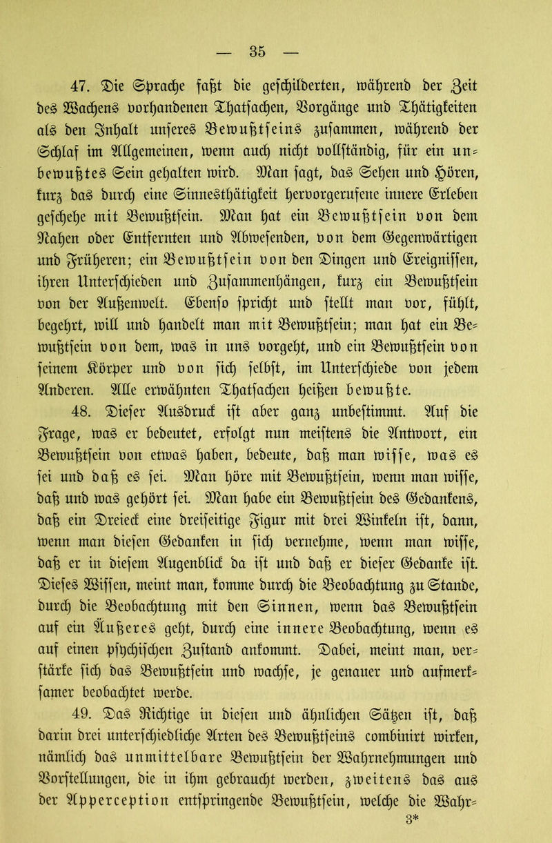 47. $)te ©brache fafE bie gefcf)Ubertert, trährenb ber 3eü beg 23Sacf)ert§ üorhanbenen X^atfatf)en, Vorgänge uttb X^ättgfeiten alg ben Sn^alt unfereg ^öetDU^tfetrt^ gufammen, trährenb ber ©djlaf int Allgemeinen, trenn and) nicht OoEftänbig, für ein un^ betrugt eg ©ein gehalten trirb. 9J£an fagt, bag ©eben unb §ören, !ur§ bag bnrcf) eine ©innegthätigfeit tjeröorgernfene innere ©rieben gefdjehe mit BetrufEfein. äftan £)at ein Betruf$tfein üon bem Taljen ober ©ntfernten nnb Abtrefenben, Oon bem ©egenträrtigen unb grüneren; einBetrufitfein üon ben Gingen nnb ©reigniffen, ihren Unterf Rieben nnb 3ufammenl)ängen, lur^ ein BetrufEfein oon ber Auf$entrelt. ©benfo fbridE nnb ftellt man üor, fühlt, begehrt, triE unb ^anbelt man mit BetrufEfein; man I)at ein Be^ trufEfein Oon bem, trag in ung üorgeljt, nnb ein BetrufEfein Oon feinem ^ör^er nnb üon fid) felbft, im Unterfd^iebe üon jebent Anberen. AEe ermähnten XI)atfadf)en heilen bemühte. 48. tiefer Augbrud ift aber gan^ unbeftimmt. Auf bie grage, trag er bebeutet, erfolgt nun meifteng bie Anttrort, ein BetrufEfein Oon etmag ^aben, bebeute, bafi man miffe, mag eg fei nnb ba£ eg fei. 9J£an t)öre mit BemujEfein, trenn man triffe, bafj unb trag gehört fei. 9ttan habe ein BetrufEfein beg ©ebanfeng, baf; ein £)reied eine breifeitige gigur mit brei Winfeln ift, bann, trenn man biefen ©ebanfen in fich Oerneljme, trenn man triffe, baf$ er in biefem Augenblid ba ift unb ba£ er biefer ©ebanle ift. $)iefeg Wiffen, meint man, fomme burd) bie Beobachtung gu ©taube, burdf bie Beobachtung mit ben ©innen, trenn bag BetrufEfein auf ein Äu^ereg geht, burd} eine innere Beobachtung, trenn eg auf einen bfbd)ifd)en 3uftanb cmfommt. SDabei, meint man, üer^ ftärle fich bag BetrufEfein nnb trad)fe, je genauer nnb aufmerf- famer beobadhtet trerbe. 49. SDag fRidhtige in biefen nnb ähnlichen ©ä|en ift, baf$ barin brei unterfdjiebliche Arten beg BetrufEfeing combinirt trirfen, nämlich bag unmittelbare BetrufEfein ber Wahrnehmungen nnb BorfteEungen, bie in ihm gebraucht trerben, ^treiteng bag aug ber Abbercebtion entfpringenbe BetrufEfein, treibe bie Wahr- 3*