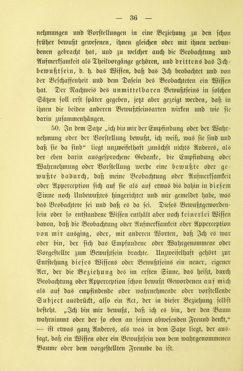 nehmmtgen unb Borftellungen in eine Beziehung gu ben fcf)on früher bemüht gemefenen, ihnen gleichen ober mit ihnen üerbum benen gebracht ()at, mtb §u meldfer and) bie Beobachtung unb $lufmerff amfeit al$ Xheilborgänge gehören, unb britten^ ba3 3chs bemuhtfein, b. h- ba£ SSiffen, bah ba£ 3ch beobachtet unb öon ber Befchaffenljeit unb betn tafeln be3 Beobachteten ein SBiffen hat. £)er üftachmei£ be3 unmittelbaren Bemuhtfein^ in folgen ©ät^en foll erft fpäter gegeben, jetd aber gezeigt toerben, bah itt ihnen bie beibett anberen Bemuhtfein^arten mirfen nnb mie fie barin gnfammenhängen. 50. Sit bem0ahe ,,id) bin tnir ber (Smpfinbung ober ber 2öahr? nehntung ober ber Borftellung bemüht, ich toetfc, toa§ fie finb unb bah fie bet ftnb14 Hegt ungmeifelhaft gunädbjft nichts 5Inbere3, al§ ber eben bariit au3gefprod)ene (Gebaute, bie ©mpfinbung ober SSahrnehntung ober Borftellung toerbe eine bemühte ober ge^ touhte baburd), bah weine Beobachtung ober $ufmer ff amfeit ober ^Ipperception fich auf fie alz auf etma£ bis baljin in biefent ©inne noch Unbemuhte£ h^9e^id)tet unb mir gemetbet höbe, ma$ ba3 Beoba(htete fei nnb bah ^ ba fei. £)iefe3 Bemuhtgemorbern fein ober fo entftanbene Riffen enthält aber noch {einerlei Sßiffen baOon, bah bie Beobachtung ober 2lufmerffamfeit ober 2lpperception oon mir au£ging, ober, mit anberen ^Sorten, bah Sch e3 mar ober bin, ber fid) baä (Smpfunbene ober Btohrgenommene ober Borgefteltte gum Bemuhtfein braute. Un^meifelhaft gehört §_ttr (Sntftehung biefeä SSiffenä ober Bemuhtfein^ ein neuer, eigener 2lct, ber bie Beziehung be3 im erften ©inne, ba£ he^t, bnrd) Beobachtung ober 2lpperception fchon bemüht (Semorbenen auf ntid) al3 auf ba§ empfinbenbe ober mahrnehmenbe ober üorftellenbe ©ubject au^brüdt, atfo ein 2tct, ber in biefer Beziehung felbft befteht. rf3ch bin mir bemüht, bah ich bin, ber ben Return mahrnimmt ober ber fo eben an feinen abmefenben greunb benft, r— ift etmaS ganj 2lnbere£, al£ ma§ in bem ©at^e liegt, ber au§* fagt, bah ein Sßiffen ober ein Bemuhtfein Oon bem mahrgenommenen Baume ober bem oorgeftellten greunbe ba ift.