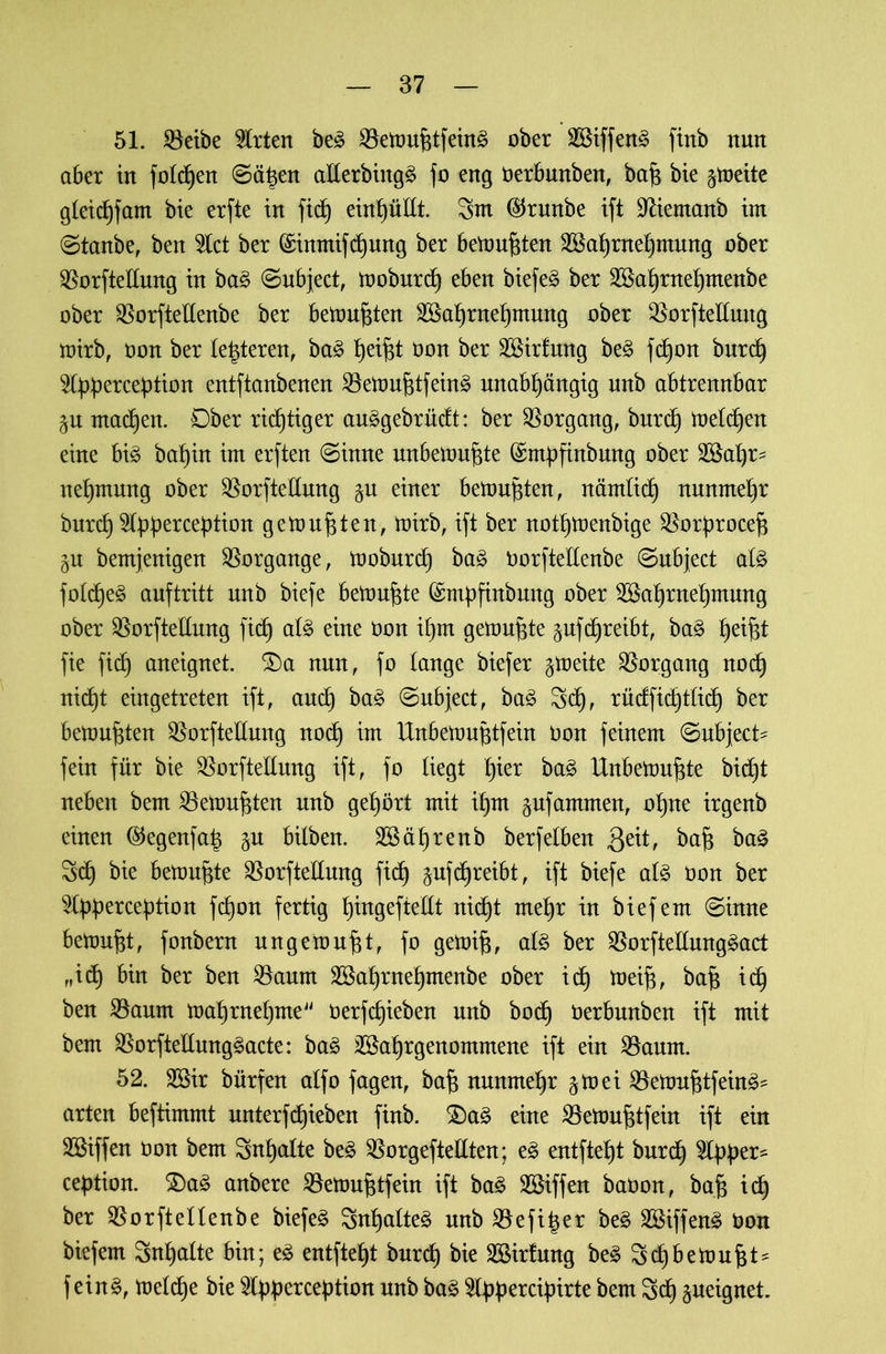 51. SBeibe Wirten be3 SBemufdfeinä ober Wiffen3 ftrtb nun aber in folgen ©äisen allerbütgä fo eng Oerbnnben, baff bie ^meite gleichfant bte erfte in fid) eint)üitt. 3nt ®runbe ift Sfäemanb int ©tanbe, ben %zt ber (£inntifd)ung ber betonten Wahrnehmung ober $orftellung in ba£ ©ubject, moburd) eben biefeä ber Wahntehntenbe ober $orftellenbe ber betonten Wahrnehmung ober QSorfteßung mirb, oon ber festeren, ba3 Ijei^t oon ber Wirfung be3 fdjon burd) 24>percebtion entftanbenen $Bemufftfein£ unabhängig unb abtrennbar $u machen. Ober richtiger auägebrncft: ber Vorgang, burch melden eine bi3 bahin im erften ©inne unbetouffte (Srnpfinbung ober Waf)r^ nehmung ober ^orftellung %vl einer bemühten, nämlich nunmehr bnrch 3lhbercebtion getourten, mirb, ift ber nothmenbige ^orfmocejs gn bemjenigen Vorgänge, moburd) ba£ oorftellenbe ©ubject al§> folcfje^ anftritt nnb biefe betonte (Stnpfinbmtg ober Wahrnehmung ober SBorftellung fid) al£ eine oon il)m gemuhte ^ufdjreibt, ba3 he*fd fie fid) aneignet. S)a nun, fo lange biefer gtoeite Vorgang nod) nicht eingetreten ift, auch ba3 ©ubject, ba3 3d), rüdfidjtlich ber bemühten ^orftellnng noch im Unbemujftfein Oon feinem ©ubject* fein für bie $orftellung ift, fo liegt fykx ba3 Unbemujfte bid)t neben bem Gemufften nnb gehört mit ihm gufammen, ohne irgenb einen ©egenfa| p bilben. Währenb berfeiben 3e^r baff baä 3d) bie betonte $orftellung fich §ufd)reibt, ift biefe al£ Oon ber ^Ipherception fd)on fertig h™geftellt nicht mehr in biefem ©inne betonet, fonbern ungemufjt, fo gemifj, al§ ber 33orftellung§act „ich bin ber ben SSaum Wahrnehntenbe ober ich toeifj, baff ich ben SBaum mahrnehme Oerfdjieben nnb boc^ oerbnnben ift mit bem $orftellung§acte: ba3 Wahrgenommene ift ein 2$aunt. 52. Wir bürfen alfo fagen, baff nunmehr $mei 23emuf$tfein3* arten beftimmt nnterfRieben finb. £)a3 eine SBemujjtfein ift ein Wiffen Oon bem Inhalte be£ 23orgeftellten; eg entfteht bnrdh 31 bper* ce|3tion. $Da£ anbere SBemufjtfein ift bag Wiffen baOon, baff ich ber Oorftellenbe biefem Snhalteg nnb Oefitjer beg Wiffeng Oon biefem Inhalte bin; eg entfteht burd) bie Wirfung beg Schbemufft* feing, meldfe bie ^Ipperception nnb bag 5l^>^ercipirte bem 3d) gueignet.