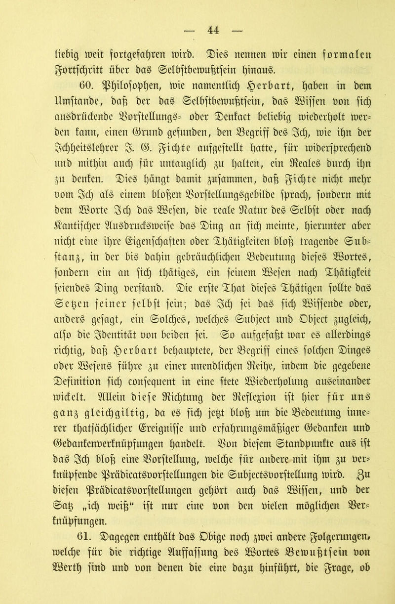 iiebig meit fortgefadrett mirb. Die3 nennen mir einen formalen gortfcpritt über ba§ ©etbftbettmfjtfein pinau£. 60. $ßpitofoppen, mie namenttid) § erbart, paben in bem Umftanbe, bah ber ba£ ©elbftbemuhtfein, ba3 Söiffen non fid^ au3brüdenbe SSorfteIIung§= ober Denfact beliebig mieberpott mer* ben tarnt, einen ($runb gefmtben, ben begriff be§ 3cp, mie it)n ber 3cppeit$teprer 3. gicpte aufgefteltt patte, für miberfprecpenb unb mithin ancf) für untaugticp batten, ein 3teale3 burcp ipn IVL beuten. Die3 bängt bamit pfammen, bah gicpte nicpt ntepr oom 3d) at3 einem Mopen 35orftettung3gebitbe fpracp, fonbern mit bem üöorte 3d) ba§ 3ßefen, bie reate Statur be£ ©etbft ober nacp ^antifdjer 3tu3bruäs>meife ba£ Ding an fidb) meinte, hierunter aber nicht eine ihre (Sigenfcpaften ober Dpätigf eiten bloh tragenbe ©ub^ ftan§, in ber h\§> bat)in gebräud)tic^en 25ebeutung biefeä 3Sorte§, fonbern ein an fiep tpätigeä, ein feinem Sßefen nad) Xh^tigfeit fcienbe$ Ding oerftanb. Die erfte Dpat biefeä Dpätigen fottte ba£ ©eben feiner fetbft fein; ba§ 3cp fei ba§ fich 2öiffenbe ober, anber3 gefagt, ein ©otcpe3, metcpeg ©ubject unb Object gugteid), atfo bie Sbentität Oon beibeit fei. ©o auf gefaxt mar e$ alterbingä richtig, bah iperbart behauptete, ber begriff eineä fotzen Dinget ober 3Sefen$ führe §u einer mtenblicpen 9teipe, inbem bie gegebene Definition fiep confequent in eine ftete 3Sieberpotung au^einanber midett. OTein biefe 9£id)tung ber SReftegion ift pier für un3 gan§ gteicpgittig, ba e3 fiep fept btop um bie SBebeutmtg inne^ rer tpatfädjlicper ©reigniffe unb erfaprung^mähiger (Gebauten unb ®ebantenoertnüpfungen panbett. 35ott biefem ©tanbpuntte au3 ift ba£ 3cp btof$ eine 35orfteltung, melcpe für anbere mit ipm ner* tnüpfenbe $ßräbicat30orfteltungen bie ©ubjectänorftetlung mirb. ,QU biefen ^räbicatsnorftettungen gepört and) ba3 Söiffen, unb ber ©ap „icp meip“ ift nur eine üon ben nieten möglichen 35er* fnüpfungen. 61. Dagegen entpätt ba3 Dbige noep §mei anbere gotgerungen, melcpe für bie richtige 9tuffaffung be£ 3ßorte3 35emuptfein non 3Sertp finb nnb non benen bie eine ba^u pinfüprt, bie grage, ob