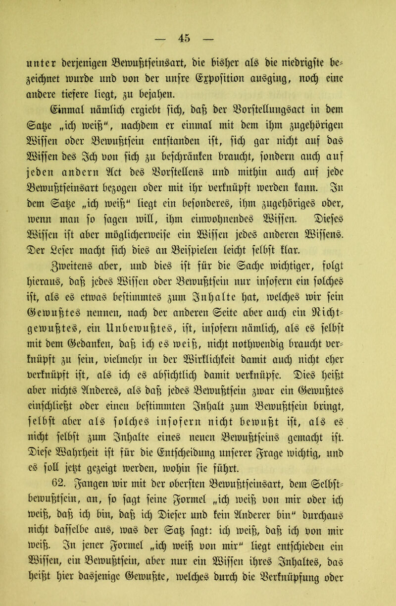 unter berjenigen SSetrujjtfeinSart, bie bi3l)er al3 bie niebrigfte be^ $eid)net mürbe unb non ber unfre (Sjpofition au§gittg, nodj eine anbere tiefere liegt, §u bejahen. (Einmal nämlidj ergiebt fiel), bajj ber $orftellung£act in bem <Sa%t ,,id) treifj44, nad)bem er einmal mit bem if)m gugeljörigen SSiffen ober SBetrufjtfein entftanben ift, ficb) gar nid)t auf baä Söiffen be3 Sd) Don fid) jn befdjränfen braucht, fonbern and) auf jeben anbern 5lct be£ $orftelten£ ünb mithin and) auf jebe $Setrufüfein£art bezogen ober mit Ujr oerfnüpft trerben fann. Sn bem ©a|e „idj treifj44 liegt ein befonbereä, if)m pge^örige^ ober, trenn man fo fagen tritt, if)tn eintrofynenbeS SBiffen. SDiefeä Sßiffen ift aber möglidjertreife ein Sßiffen jebe§ anberen SEBiffettS. $)er Sefer mad)t fid) bie§ an SBeif^ielen leidjt felbft flar. gtneitenä aber, unb bie3 ift für bie @adje triftiger, folgt l)ieran§, bajj jebe§ SBiffen ober SBetrujstfein nur infofern ein fotdjeä ift, als e£ ettoaS beftimmteS §nm Snljalte t>at, treldjeS trir fein (StetrufjteS nennen, nad) ber anberen (Seite aber and) ein 9^id)t- getrübtes, ein UnbetrufjteS, ift, infofern närntid), als e£ felbft mit bem ($ebanfen, baft idj e£ treifj, nidjt notljtrenbig braudjt Oer^ fnüpft §u fein, oielmeljr in ber 28irftid)feit bamit and) nidjt efjer nerfnüpft ift, als id) e£ abfidjtlidj bamit oerfnü^fe. $)ie£ Reifet aber nidjtS 2Inbere£, als baft jebeS Sktrufjtfein ^trar ein ®etrufjte£ einfd)lie|t ober einen beftimmten Snljatt pm SBetrufjtfein bringt, felbft aber als fold)e^ infofern nid)t betrugt ift, als eS nid)t felbft gum Snfjalte eines neuen SBetrufjtfeinS gemacht ift. ®iefe Sßat)r^eit ift für bie dmtfdjeibung nuferer grage tridjtig, unb eS foll je|t gezeigt trerben, trof)in fie fü^rt. 62. gangen trir mit ber oberften Söetrufjtf einSart, bem @etbft* betrufjtfein, an, fo fagt feine gormet „idj treife Don mir ober id) trei^, baf$ id) bin, baf) idj SDiefer unb fein ^Inberer bin44 burd)auS nidjt baffelbe auS, iraS ber ©a| fagt: id) treifj, bafj idj ron mir trei§. Sn jener gormet „idj treifj ooit mir44 liegt entfdjiebeit ein 5öiffen, ein 33etruf$tfein, aber nur ein SSiffen it)re^ SntyalteS, baS l)eifd t)ier baSjenigc ©etrufjte, treldjeS burdj bie ^ßerfnüpfung ober