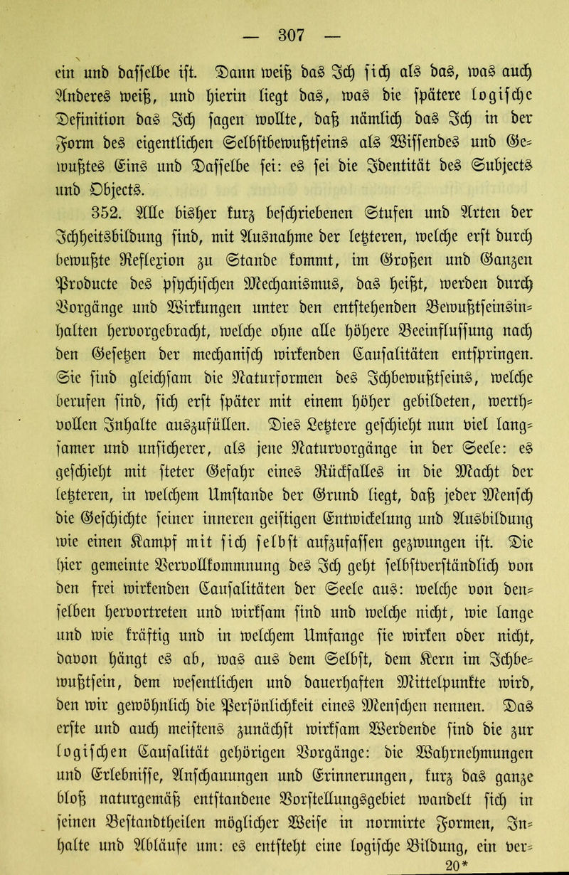 v ein unb baffelbe ift. Dann meiff bag Sch fid) alg bag, mag auch ?(nbereg toet§, unb hierin liegt bag, mag bie fpätere logifche Definition bag 3d) feigen mollte, baff nämlich bag 3d) in ber gorm beg eigentlichen ©etbftbemufftfeing alg 2Siffenbeg nnb ®e* muffteg Eing unb Daffelbe fei: eg fei bie Sbentität beg ©ubjectg unb Dbjectg. 352. 5lHe bigtjer furg befdfriebenen ©tufen unb Wirten ber 3d)heitgbitbung finb, mit 5lngnaf)me ber teueren, melche erft burd) bemühte Sfteflejton gu ©taube fomrnt, im Eroffen unb (langen ^robucte beg pfQd^tfc^en äftechanigmug, bag helfet, merben burefe Vorgänge unb 2Birfungen unter ben entfte£)enben SBemufetfeingin* halten hetborgebradjt, meld)e ohne alle höhere SBeeinfluffung nach ben ®efefeen ber mechanifch mirfenben Eaufalitäten entgingen, ©ie finb gleichfam bie ^aturformen beg 3d)bemufetfeing, treibe berufen finb, fich erft fpäter mit einem höhet gebilbeten, merth* öotlen Sntjalte auggufüllen. Dieg ßefetere gedieht nun öiel lang^ famer unb unfidjerer, alg jene üftaturöorgänge in ber ©eele: eg gefdjieht mit fteter (Gefahr eineg SUidfaüeg in bie Stacht ber (enteren, in meldjem Umftanbe ber ($runb liegt, bah jeber 9ftenfd) bie EJefchidjte feiner inneren geiftigen Entmidelung unb SMbilbung mie einen ^amfef mit fich fetbft aufjufaffen gegmungen ift. Die hier gemeinte ^eröollfommnung beg Sch geht felbftüerftänblich öors ben frei mirtenben Eaufalitäten ber ©eele aug: metdje Oon ben^ felben hettmrtreten unb mirffam finb unb metd)e nicht, mie lange unb mie fräftig unb in metd)em Umfange fie mirfen ober nicht, baüon h^ngt eg ab, mag aug bem ©elbft, bem $ern im Sdjbe^ mufetfein, bem mefentlichen unb banerhaften üOUttelfmnfte mirb, ben mir gemöhnlid) bie $ßerfönlid)feit eineg 9ftenfd)en nennen. Dag erfte unb auch meifteng gunächft mirffam SSerbenbe finb bie gur bogifd)en Eaufalität gehörigen Vorgänge: bie SBahrnehmungen unb Erlebniffe, 5lnfd)auungen unb Erinnerungen, furg bag gange blofe naturgemäfe entftanbene $orfte'llungggebiet manbelt fid) in feinen 23eftanbtheilen möglicher SSeife in normirte gormen, Sn= halte unb Abläufe um: eg entftet)t eine logifd^e Gilbung, ein öer^ 20*