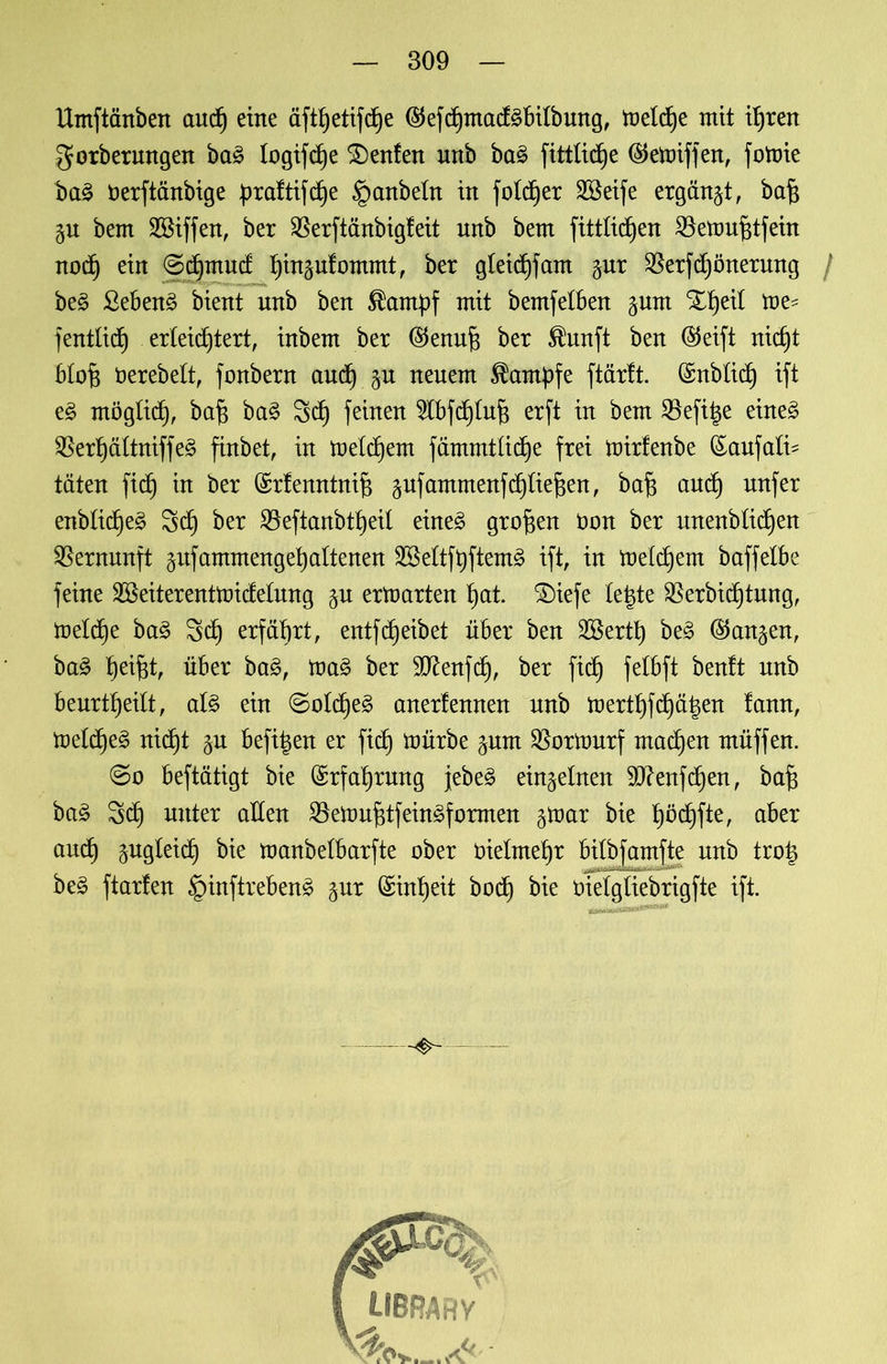 Umftänbett audj eine äftfyetifdje $efd}ntacf3btfbung, meldlfe mit i^ren gorbermtgen ba£ logijdje Renten unb ba£ fittlicfye ®emiffen, fotoie baS öerftänbige praftifcf)e §anbeln in fo!c£)er SBeife ergänzt, baf$ bem SBiffen, ber $erftänbigfeit unb bem fittlicfjen 2kmuf$tfein nodt) ein ©djmud ^inplommt, ber gleidjfam $ur $erfd)önerung / be§ ßeben3 bient unb ben ^antpf mit bemfelben §um il me- fentlid) erleichtert, inbem ber ($enuj3 ber Shmft ben ®eift nid)t bl oft öerebett, fonbern and) §u neuem Kampfe ftärft. (Snblid) ift e£ ntöglid), baf$ ba£ Scf) feinen $bfd)luf$ erft in bem Befi^e eüte£ $erpltniffe£ finbet, in meinem fämmtüdje frei mirfenbe föaufatd täten fid) in ber (Srlenntnifs pfammenfd)üef$en, baf) and) nufer enbtid)es> 3d§ ber SBeftanbtl^eil eine£ großen Oon ber unenbüd)en Vernunft äufammengetjaltenen Sßeftftyftemä ift, in metdjem baffelbe feine 28eiterentmideümg §u ermarten t)at. ®iefe te|te SBerbidfytung, meldfe ba3 Sd) erfährt, entfReibet über ben 2&ertt) be3 (^an^en, ba£ tjei^t, über ba£, ma£ ber SO^enfd), ber fid^ fetbft benft unb beurtfyedt, at§ ein ©otd)e3 anertennen nnb mert^fdjä^en fann, metd)e£ nid)t §n befi^en er fid) mürbe ^um $ormurf machen müffen. @o beftätigt bie (Srfaf)rung jebeö einzelnen 9J?enfd)en, baf) ba£ 3d) unter allen $emuf)tfein£f armen §mar bie t)öd^fte, aber aucf) pgteidf) bie manbelbarfte ober Oielmetjr bitbfamfte unb tro| be§ ftarten §inftreben3 gur (Sint)eit bod) bie öietgliebrigfte ift.