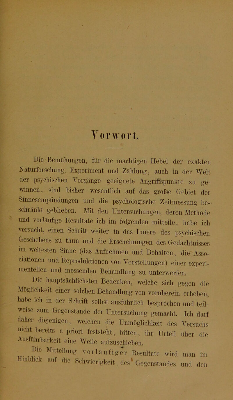 Vorwort. Die Bemühungen, für die mächtigen Hebel der exakten Naturforschung, Experiment und Zählung, auch in der Welt der psychischen Vorgänge geeignete Angriffspunkte zu ge- winnen, sind bisher wesentlich auf das grofse Gebiet der Sinnesempfindungen und die psychologische Zeitmessung be- schränkt geblieben. Mit den Untersuchungen, deren Methode und vorläufige Resultate ich im folgenden mitteile, habe ich veisucht, einen Schritt weiter in das Innere des psychischen Geschehens zu thun und die Erscheinungen des Gedächtnisses im weitesten Sinne (das Aufnehmen und Behalten, die Asso- ciationen und Reproduktionen von Vorstellungen) einer experi- mentellen und messenden Behandlung zu unterwerfen. Die hauptsächlichsten Bedenken, welche sich gegen die Möglichkeit einer solchen Behandlung von vornherein erheben, habe ich in der Schrift selbst ausführlich besprochen und teil- weise zum Gegenstände der Untersuchung gemacht. Ich darf daher diejenigen, welchen die Unmöglichkeit des Versuchs nicht bereits a priori feststeht, bitten, ihr Urteil über die Ausführbarkeit eine Weile aufzuschieben. Die Mitteilung vorläufig Hinblick auf die Schwierigkeit er Resultate wird man im des Gegenstandes und den