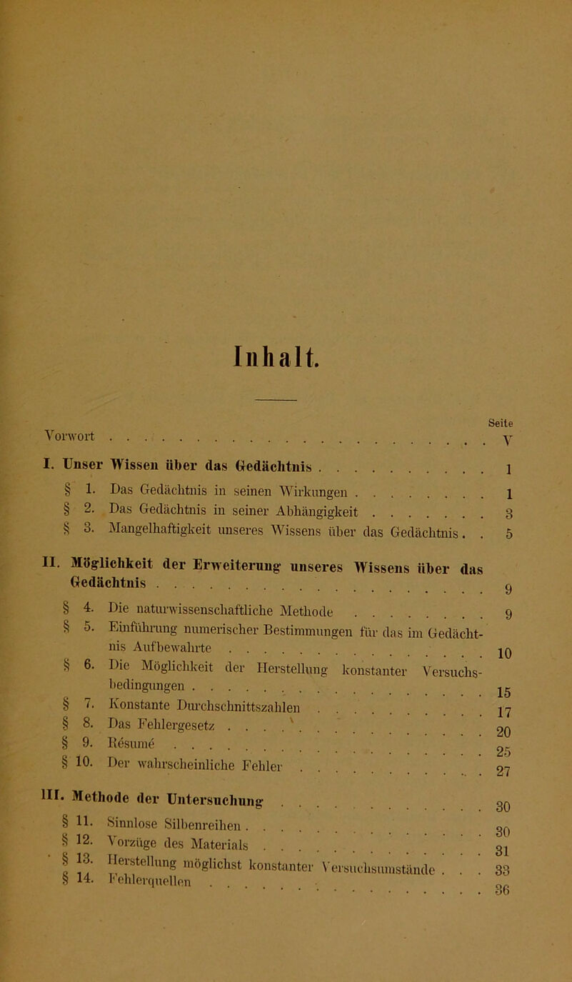 Inhalt. Seite Vorwort I. Unser Wissen über das Gedächtnis 1 § 1. Das Gedächtnis in seinen Wirkungen 1 § 2. Das Gedächtnis in seiner Abhängigkeit 3 S 3. Mangelhaftigkeit unseres Wissens über das Gedächtnis. . 5 II. Möglichkeit der Erweiterung- unseres Wissens über das Gedächtnis ^ § 4. Die naturwissenschaftliche Methode 9 § 5. Einführung numerischer Bestimmungen für das im Gedächt- nis Aufbeivalirte ja § 6. Die Möglichkeit der Herstellung konstanter Versuchs- bedingungen jg § 7. Konstante Durchschnittszahlen 17 § 8. Das Fehlergesetz . . . . ' 20 § 9. Besinne .... 8 10. Der wahrscheinliche Fehler 27 III. Methode der Untersuchung oq § 11. Sinnlose Silbenreihen 30 § 12. Vorzüge des Materials 31 c lleistdlung möglichst konstanter \ ersuchsumstände ... 33 S 14. h ehlerquellen . ob