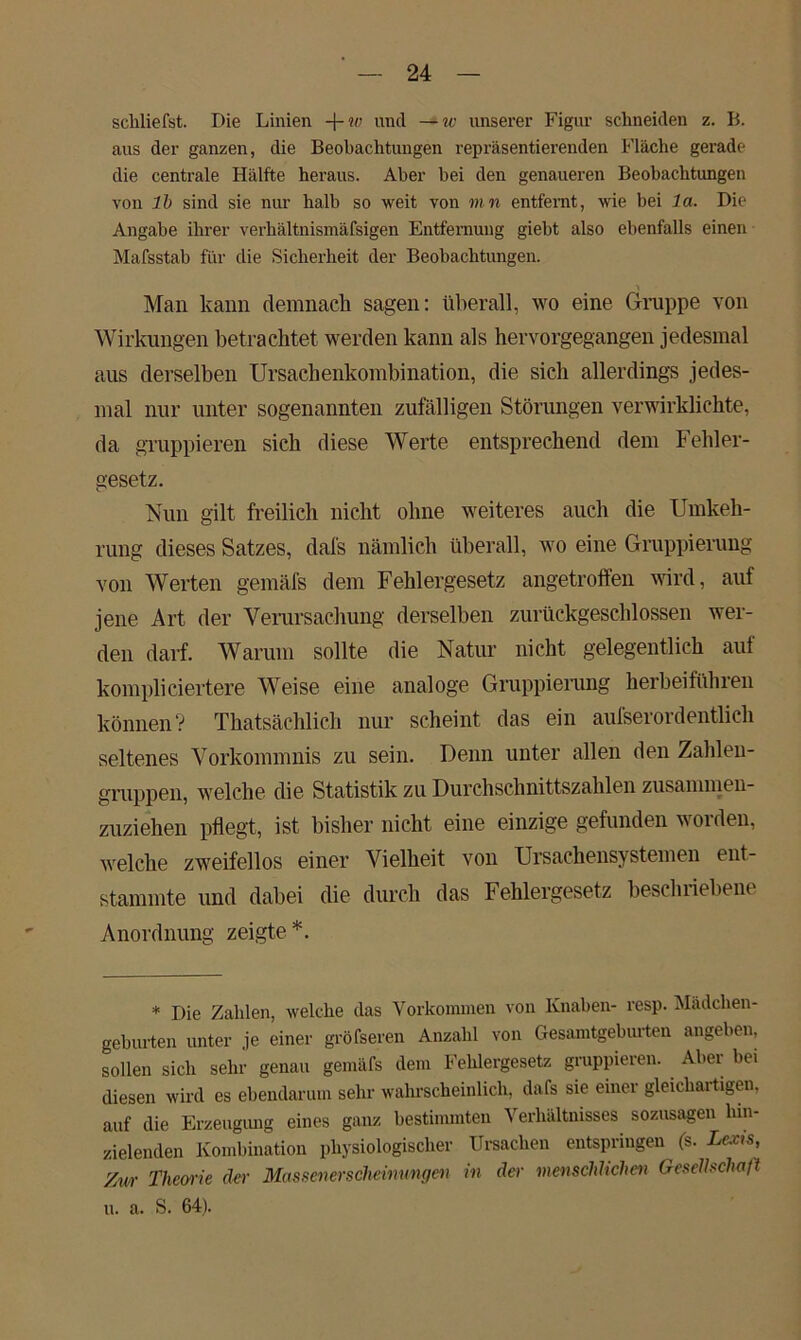 schliefst. Die Linien -\-w und —w unserer Figur schneiden z. B. aus der ganzen, die Beobachtungen repräsentierenden Fläche gerade die centrale Hälfte heraus. Aber bei den genaueren Beobachtungen von 1b sind sie nur halb so weit von mn entfernt, wie bei 1a. Die Angabe ihrer verhältnismäfsigen Entfernung giebt also ebenfalls einen Mafsstab für die Sicherheit der Beobachtungen. Man kann demnach sagen: überall, wo eine Gruppe von Wirkungen betrachtet werden kann als hervorgegangen jedesmal aus derselben Ursachenkombination, die sich allerdings jedes- mal nur unter sogenannten zufälligen Störungen verwirklichte, da gruppieren sich diese Werte entsprechend dem Fehler- gesetz. Nun gilt freilich nicht ohne weiteres auch die Umkeh- rung dieses Satzes, dafs nämlich überall, wo eine Gruppierung von Werten gemäfs dem Fehlergesetz angetroffen wird, auf jene Art der Verursachung derselben zurückgeschlossen wer- den darf. Warum sollte die Natur nicht gelegentlich auf kompliciertere Weise eine analoge Gruppierung herbeiführen können? Thatsächlich nur scheint das ein aufserordentlich seltenes Vorkommnis zu sein. Denn unter allen den Zahlen- gruppen, welche die Statistik zu Durchschnittszahlen zusammen- zuziehen pflegt, ist bisher nicht eine einzige gefunden worden, welche zweifellos einer Vielheit von Ursachensystemen ent- stammte und dabei die durch das Fehlergesetz beschriebene Anordnung zeigte *. * Die Zahlen, welche (las Vorkommen von Knaben- resp. Mädchen- geburten unter je einer größeren Anzahl von Gesamtgeburten angeben, sollen sich sehr genau gemäfs dem Felilergesetz gruppieren. Aber bei diesen wird es ebendarum sehr wahrscheinlich, dafs sie einer gleichartigen, auf die Erzeugung eines ganz bestimmten Verhältnisses sozusagen lun- zielenden Kombination physiologischer Ursachen entspringen (s. Lexts, Zivr Theorie der Massenerscheinnngen in der menschlichen Gesellschaft u. a. S. 64).