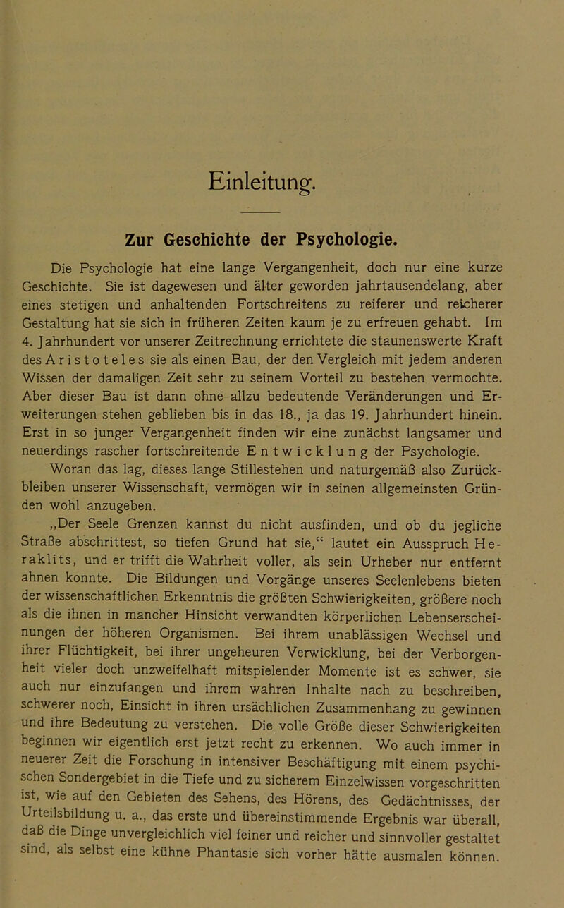 Einleitung. Zur Geschichte der Psychologie. Die Psychologie hat eine lange Vergangenheit, doch nur eine kurze Geschichte. Sie ist dagewesen und älter geworden jahrtausendelang, aber eines stetigen und anhaltenden Fortschreitens zu reiferer und reicherer Gestaltung hat sie sich in früheren Zeiten kaum je zu erfreuen gehabt. Im 4. J ahrhundert vor unserer Zeitrechnung errichtete die staunenswerte Kraft des Aristoteles sie als einen Bau, der den Vergleich mit jedem anderen Wissen der damaligen Zeit sehr zu seinem Vorteil zu bestehen vermochte. Aber dieser Bau ist dann ohne allzu bedeutende Veränderungen und Er- weiterungen stehen geblieben bis in das 18., ja das 19. Jahrhundert hinein. Erst in so junger Vergangenheit finden wir eine zunächst langsamer und neuerdings rascher fortschreitende Entwicklung der Psychologie. Woran das lag, dieses lange Stillestehen und naturgemäß also Zurück- bleiben unserer Wissenschaft, vermögen wir in seinen allgemeinsten Grün- den wohl anzugeben. „Der Seele Grenzen kannst du nicht ausfinden, und ob du jegliche Straße abschrittest, so tiefen Grund hat sie,“ lautet ein Ausspruch He- raklits, und er trifft die Wahrheit voller, als sein Urheber nur entfernt ahnen konnte. Die Bildungen und Vorgänge unseres Seelenlebens bieten der wissenschaftlichen Erkenntnis die größten Schwierigkeiten, größere noch als die ihnen in mancher Hinsicht verwandten körperlichen Lebenserschei- nungen der höheren Organismen. Bei ihrem unablässigen Wechsel und ihrer Flüchtigkeit, bei ihrer ungeheuren Verwicklung, bei der Verborgen- heit vieler doch unzweifelhaft mitspielender Momente ist es schwer, sie auch nur einzufangen und ihrem wahren Inhalte nach zu beschreiben, schwerer noch, Einsicht in ihren ursächlichen Zusammenhang zu gewinnen und ihre Bedeutung zu verstehen. Die volle Größe dieser Schwierigkeiten beginnen wir eigentlich erst jetzt recht zu erkennen. Wo auch immer in neuerer Zeit die Forschung in intensiver Beschäftigung mit einem psychi- schen Sondergebiet in die Tiefe und zu sicherem Einzelwissen vorgeschritten ist, wie auf den Gebieten des Sehens, des Hörens, des Gedächtnisses, der Urteilsbildung u. a., das erste und übereinstimmende Ergebnis war überall, daß die Dinge unvergleichlich viel feiner und reicher und sinnvoller gestaltet sind, als selbst eine kühne Phantasie sich vorher hätte ausmalen können.