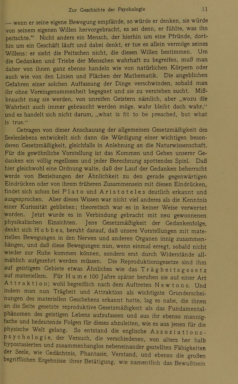 wenn er seine eigene Bewegung empfände, so würde er denken, sie würde von seinem eigenen Willen hervorgebracht, es sei denn, er fühlte, was ihn peitschte.“ Nicht anders ein Mensch, der hierhin um eine Pfründe, dort- hin um ein Geschäft läuft und dabei denkt, er tue es allein vermöge seines Willens: er sieht die Peitschen nicht, die diesen Willen bestimmen. Um die Gedanken und Triebe der Menschen wahrhaft zu begreifen, muß man daher von ihnen ganz ebenso handeln wie von natürlichen Körpern oder auch wie von den Linien und Flächen der Mathematik. Die angeblichen Gefahren einer solchen Auffassung der Dinge verschwinden, sobald man ihr ohne Voreingenommenheit begegnet und sie zu verstehen sucht. Miß- braucht mag sie werden, von unreifen Geistern nämlich, aber ,,wozu die Wahrheit auch immer gebraucht werden möge, wahr bleibt doch wahr,“ und es handelt sich nicht darum, ,,what is fit to be preached, but what is true.“ Getragen von dieser Anschauung der allgemeinen Gesetzmäßigkeit des Seelenlebens entwickelt sich dann die Würdigung einer wichtigen beson- deren Gesetzmäßigkeit, gleichfalls in Anlehnung an die Naturwissenschaft. Für die gewöhnliche Vorstellung ist das Kommen und Gehen unserer Ge- danken ein völlig regelloses und jeder Berechnung spottendes Spiel. Daß hier gleichwohl eine Ordnung walte, daß der Lauf der Gedanken beherrscht werde von Beziehungen der Ähnlichkeit zu den gerade gegenwärtigen Eindrücken oder von ihrem früheren Zusammensein mit diesen Eindrücken, findet sich schon bei Plato und Aristoteles deutlich erkannt und ausgesprochen. Aber dieses Wissen war nicht viel anderes als die Kenntnis einer Kuriosität geblieben; theoretisch war es in keiner Weise verwertet worden. Jetzt wurde es in Verbindung gebracht mit neu gewonnenen physikalischen Einsichten. Jene Gesetzmäßigkeit der Gedankenfolge, denkt sich H o b b e s, beruht darauf, daß unsere Vorstellungen mit mate- riellen Bewegungen in den Nerven und anderen Organen innig Zusammen- hängen, und daß diese Bewegungen nun, wenn einmal erregt, sobald nicht wieder zur Ruhe kommen können, sondern erst durch Widerstände all- mählich aufgezehrt werden müssen. Die Reproduktionsgesetze sind ihm auf geistigem Gebiete etwas Ähnliches wie das Trägheitsgesetz auf materiellem. Für H u m e 100 Jahre später beruhen sie auf einer Art Attraktion; wohl begreiflich nach dem Auftreten Newtons. Und indem man nun Trägheit und Attraktion als wichtigste Grunderschei- nungen des materiellen Geschehens erkannt hatte, lag es nahe, die ihnen an die Seite gesetzte reproduktive Gesetzmäßigkeit als das Fundamental- phänomen des geistigen Lebens aufzufassen und aus ihr ebenso mannig- fache und bedeutende Folgen für dieses abzuleiten, wie es aus jenen für die physische Welt gelang. So entstand die englische Assoziations- psychologie, der Versuch, die verschiedenen, von alters her halb hypostasierten und zusammenhanglos nebeneinander gestellten Fähigkeiten der Seele, wie Gedächtnis, Phantasie, Verstand, und ebenso die großen begrifflichen Ergebnisse ihrer Betätigung, wie namentlich das Bewußtsein