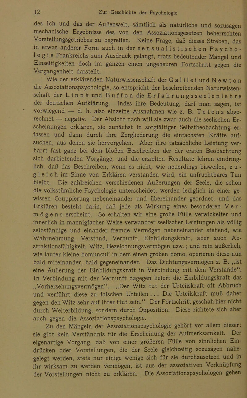 des Ich und das der Außenwelt, sämtlich als natürliche und sozusagen mechanische Ergebnisse des von den Assoziationsgesetzen beherrschten Vorstellungsgetriebes zu begreifen. Keine Frage, daß dieses Streben, das in etwas anderer Form auch in dersensualistischen Psycho- logie Frankreichs zum Ausdruck gelangt, trotz bedeutender Mängel und Einseitigkeiten doch im ganzen einen ungeheuren Fortschritt gegen die Vergangenheit darstellt. Wie der erklärenden Naturwissenschaft der G a 1 i 1 e i und Newton die Assoziationspsychologie, so entspricht der beschreibenden Naturwissen- schaft der L i n n e und Buffon die Erfahrungsseelenlehre der deutschen Aufklärung. Indes ihre Bedeutung, darf man sagen, ist vorwiegend — d. h. also einzelne Ausnahmen wie z. B. T e t e n s abge- rechnet — negativ. Der Absicht nach will sie zwar auch die seelischen Er- scheinungen erklären, sie zunächst in sorgfältiger Selbstbeobachtung er- fassen und dann durch ihre Zergliederung die einfachsten Kräfte auf- suchen, aus denen sie hervorgehen. Aber ihre tatsächliche Leistung ver- harrt fast ganz bei dem bloßen Beschreiben der der ersten Beobachtung sich darbietenden Vorgänge, und die erzielten Resultate lehren eindring- lich, daß das Beschreiben, wenn es nicht, wie neuerdings bisweilen, z u - gleich im Sinne von Erklären verstanden wird, ein unfruchtbares Tun bleibt. Die zahlreichen verschiedenen Äußerungen der Seele, die schon die volkstümliche Psychologie unterscheidet, werden lediglich in einer ge- wissen Gruppierung nebeneinander und übereinander geordnet, und das Erklären besteht darin, daß jede als Wirkung eines besonderen Ver- mögens erscheint. So erhalten wir eine große Fülle verwickelter und innerlich in mannigfacher Weise verwandter seelischer Leistungen als völlig selbständige und einander fremde Vermögen nebeneinander stehend, wie Wahrnehmung, Verstand, Vernunft, Einbildungskraft, aber auch Ab- straktionsfähigkeit, Witz, Bezeichnungsvermögen usw.; und rein äußerlich, wie lauter kleine homunculi in dem einen großen homo, operieren diese nun bald miteinander, bald gegeneinander. Das Dichtungsvermögen z. B. ,,ist eine Äußerung der Einbildungskraft in Verbindung mit dem Verstände“. In Verbindung mit der Vernunft dagegen liefert die Einbildungskraft das ,,Vorhersehungsvermögen“. ,,Der Witz tut der Urteilskraft oft Abbruch und verführt diese zu falschen Urteilen . .. Die Urteilskraft muß daher gegen den Witz sehr auf ihrer Hut sein.“ Der Fortschritt geschah hier nicht durch Weiterbildung, sondern durch Opposition. Diese richtete sich aber auch gegen die Assoziationspsychologie. Zu den Mängeln der Assoziationspsychologie gehört vor allem dieser; sie gibt kein Verständnis für die Erscheinung der Aufmerksamkeit. Der eigenartige Vorgang, daß von einer größeren Fülle von sinnlichen Ein- drücken oder Vorstellungen, die der Seele gleichzeitig sozusagen nahe- gelegt werden, stets nur einige wenige sich für sie durchzusetzen und in ihr wirksam zu werden vermögen, ist aus der assoziativen Verknüpfung der Vorstellungen nicht zu erklären. Die Assoziationspsychologen gehen