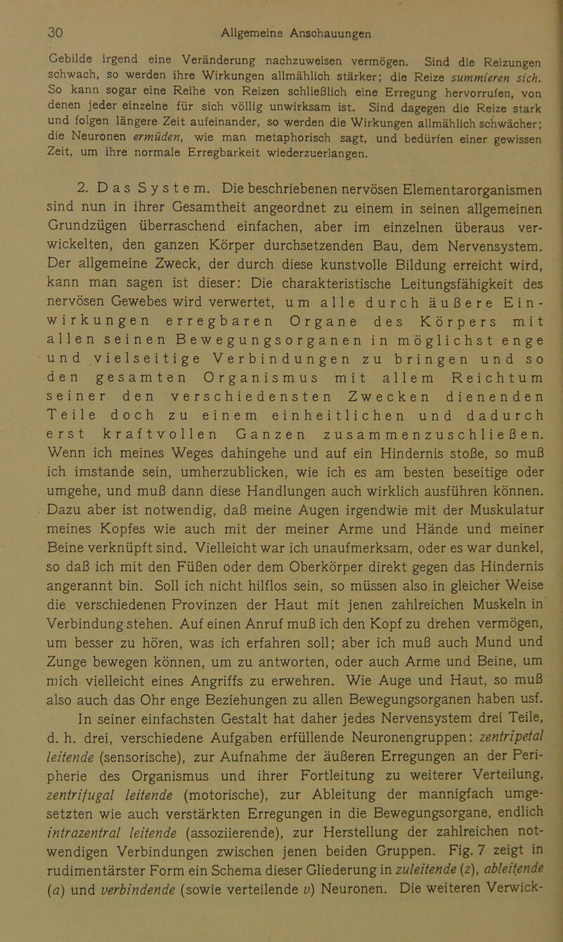 Gebilde irgend eine Veränderung nachzuweisen vermögen. Sind die Reizungen schwach, so werden ihre Wirkungen allmählich stärker; die Reize summieren sich. So kann sogar eine Reihe von Reizen schließlich eine Erregung hervorrufen, von denen jeder einzelne für sich völlig unwirksam ist. Sind dagegen die Reize stark und folgen längere Zeit aufeinander, so werden die Wirkungen allmählich schwächer; die Neuronen ermüden, wie man metaphorisch sagt, und bedürfen einer gewissen Zeit, um ihre normale Erregbarkeit wiederzuerlangen. 2. Das System. Die beschriebenen nervösen Elementarorganismen sind nun in ihrer Gesamtheit angeordnet zu einem in seinen allgemeinen Grundzügen überraschend einfachen, aber im einzelnen überaus ver- wickelten, den ganzen Körper durchsetzenden Bau, dem Nervensystem. Der allgemeine Zweck, der durch diese kunstvolle Bildung erreicht wird, kann man sagen ist dieser: Die charakteristische Leitungsfähigkeit des nervösen Gewebes wird verwertet, um alle durch äußere Ein- wirkungen erregbaren Organe des Körpers mit allen seinen Bewegungsorganen in möglichst enge u n d V i e 1 s e i t i g e Verbindungen zu bringen und so den gesamten Organismus mit allem Reichtum seiner den verschiedensten Zwecken dienenden Teile doch zu einem einheitlichen und dadurch erst kraftvollen Ganzen zusammenzuschließen. Wenn ich meines Weges dahingehe und auf ein Hindernis stoße, so muß ich imstande sein, umherzublicken, wie ich es am besten beseitige oder umgehe, und muß dann diese Handlungen auch wirklich ausführen können. Dazu aber ist notwendig, daß meine Augen irgendwie mit der Muskulatur meines Kopfes wie auch mit der meiner Arme und Hände und meiner Beine verknüpft sind. Vielleicht war ich unaufmerksam, oder es war dunkel, so daß ich mit den Füßen oder dem Oberkörper direkt gegen das Hindernis angerannt bin. Soll ich nicht hilflos sein, so müssen also in gleicher Weise die verschiedenen Provinzen der Haut mit jenen zahlreichen Muskeln in Verbindung stehen. Auf einen Anruf muß ich den Kopf zu drehen vermögen, um besser zu hören, was ich erfahren soll; aber ich muß auch Mund und Zunge bewegen können, um zu antworten, oder auch Arme und Beine, um mich vielleicht eines Angriffs zu erwehren. Wie Auge und Haut, so muß also auch das Ohr enge Beziehungen zu allen Bewegungsorganen haben usf. ln seiner einfachsten Gestalt hat daher jedes Nervensystem drei Teile, d. h. drei, verschiedene Aufgaben erfüllende Neuronengruppen: zentripetal leitende (sensorische), zur Aufnahme der äußeren Erregungen an der Peri- pherie des Organismus und ihrer Fortleitung zu weiterer Verteilung, zentrifugal leitende (motorische), zur Ableitung der mannigfach umge- setzten wie auch verstärkten Erregungen in die Bewegungsorgane, endlich intrazentral leitende (assoziierende), zur Herstellung der zahlreichen not- wendigen Verbindungen zwischen jenen beiden Gruppen. Fig. 7 zeigt in rudimentärster Form ein Schema dieser Gliederung in zuleitende (z), ableitende (a) und verbindende (sowie verteilende v) Neuronen. Die weiteren Verwick-