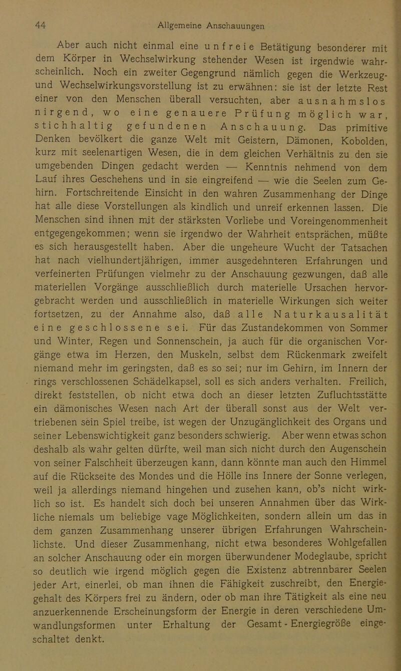 Aber auch nicht einmal eine unfreie Betätigung besonderer mit dem Körper in Wechselwirkung stehender Wesen ist irgendwie wahr- scheinlich. Noch ein zweiter Gegengrund nämlich gegen die Werkzeug- und Wechselwirkungsvorstellung ist zu erwähnen: sie ist der letzte Rest einer von den Menschen überall versuchten, aber ausnahmslos nirgend, wo eine genauere Prüfung möglich war, stichhaltig gefundenen Anschauung. Das primitive Denken bevölkert die ganze Welt mit Geistern, Dämonen, Kobolden, kurz mit seelenartigen Wesen, die in dem gleichen Verhältnis zu den sie umgebenden Dingen gedacht werden — Kenntnis nehmend von dem Lauf ihres Geschehens und in sie eingreifend — wie die Seelen zum Ge- hirn. Fortschreitende Einsicht in den wahren Zusammenhang der Dinge hat alle diese Vorstellungen als kindlich und unreif erkennen lassen. Die Menschen sind ihnen mit der stärksten Vorliebe und Voreingenommenheit entgegengekommen; wenn sie irgendwo der Wahrheit entsprächen, müßte es sich herausgestellt haben. Aber die ungeheure Wucht der Tatsachen hat nach vielhundertjährigen, immer ausgedehnteren Erfahrungen und verfeinerten Prüfungen vielmehr zu der Anschauung gezwungen, daß alle materiellen Vorgänge ausschließlich durch materielle Ursachen hervor- gebracht werden und ausschließlich in materielle Wirkungen sich weiter fortsetzen, zu der Annahme also, daß alle Naturkausalität eine geschlossene sei. Für das Zustandekommen von Sommer und Winter, Regen und Sonnenschein, ja auch für die organischen Vor- gänge etwa im Herzen, den Muskeln, selbst dem Rückenmark zweifelt niemand mehr im geringsten, daß es so sei; nur im Gehirn, im Innern der rings verschlossenen Schädelkapsel, soll es sich anders verhalten. Freilich, direkt feststellen, ob nicht etwa doch an dieser letzten Zufluchtsstätte ein dämonisches Wesen nach Art der überall sonst aus der Welt ver- triebenen sein Spiel treibe, ist wegen der Unzugänglichkeit des Organs und seiner Lebenswichtigkeit ganz besonders schwierig. Aber wenn etwas schon deshalb als wahr gelten dürfte, weil man sich nicht durch den Augenschein von seiner Falschheit überzeugen kann, dann könnte man auch den Himmel auf die Rückseite des Mondes und die Hölle ins Innere der Sonne verlegen, weil ja allerdings niemand hingehen und zusehen kann, ob’s nicht wirk- lich so ist. Es handelt sich doch bei unseren Annahmen über das Wirk- liche niemals um beliebige vage Möglichkeiten, sondern allein um das in dem ganzen Zusammenhang unserer übrigen Erfahrungen Wahrschein- lichste. Und dieser Zusammenhang, nicht etwa besonderes Wohlgefallen an solcher Anschauung oder ein morgen überwundener Modeglaube, spricht so deutlich wie irgend möglich gegen die Existenz abtrennbarer Seelen jeder Art, einerlei, ob man ihnen die Fähigkeit zuschreibt, den Energie- gehalt des Körpers frei zu ändern, oder ob man ihre Tätigkeit als eine neu anzuerkennende Erscheinungsform der Energie in deren verschiedene Um- wandlungsformen unter Erhaltung der Gesamt - Energiegröße einge- schaltet denkt.