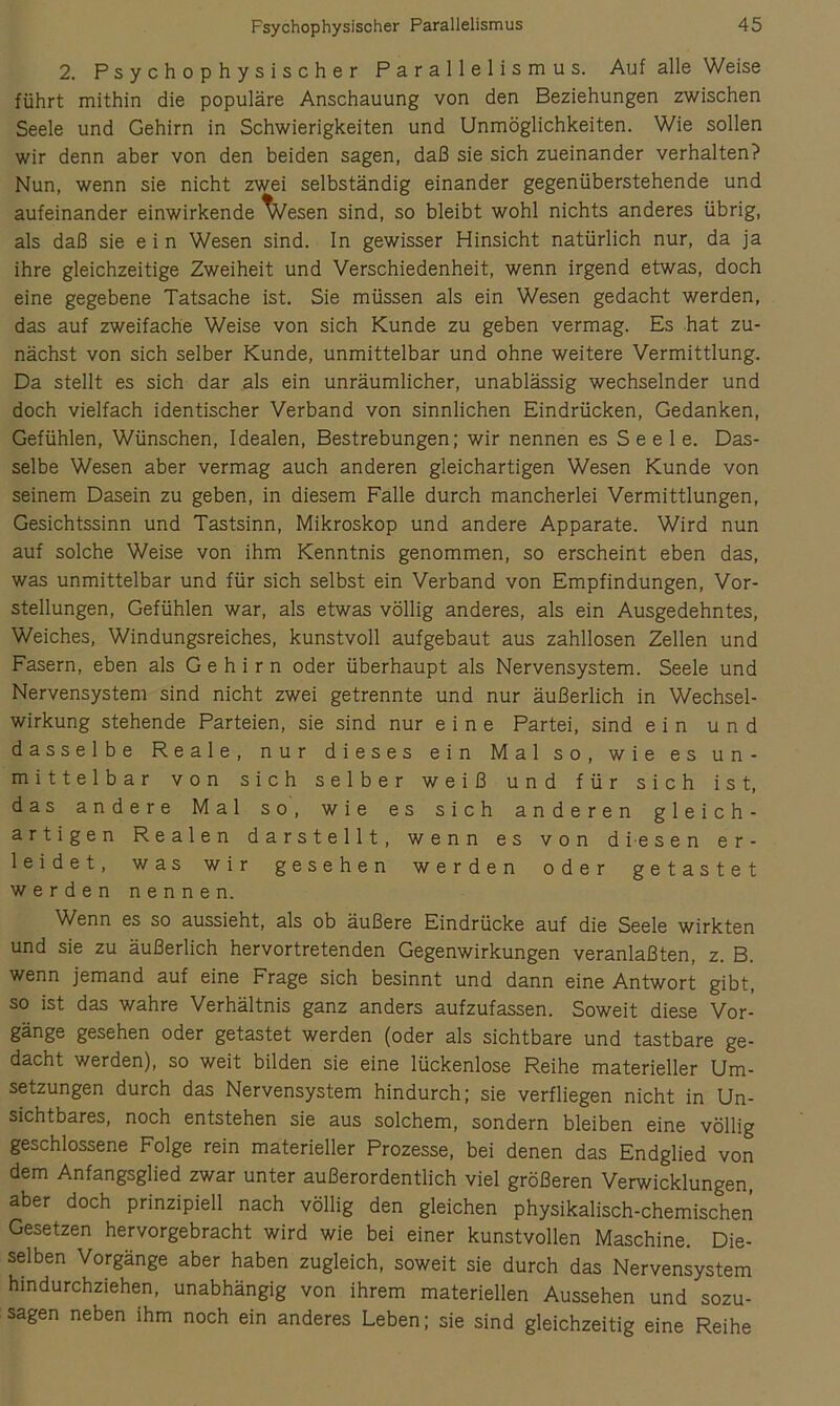 2. Psychophysischer Parallelismus. Auf alle Weise führt mithin die populäre Anschauung von den Beziehungen zwischen Seele und Gehirn in Schwierigkeiten und Unmöglichkeiten. Wie sollen wir denn aber von den beiden sagen, daß sie sich zueinander verhalten? Nun, wenn sie nicht zwei selbständig einander gegenüberstehende und aufeinander einwirkende ^esen sind, so bleibt wohl nichts anderes übrig, als daß sie ein Wesen sind, ln gewisser Hinsicht natürlich nur, da ja ihre gleichzeitige Zweiheit und Verschiedenheit, wenn irgend etwas, doch eine gegebene Tatsache ist. Sie müssen als ein Wesen gedacht werden, das auf zweifache Weise von sich Kunde zu geben vermag. Es hat zu- nächst von sich selber Kunde, unmittelbar und ohne weitere Vermittlung. Da stellt es sich dar als ein unräumlicher, unablässig wechselnder und doch vielfach identischer Verband von sinnlichen Eindrücken, Gedanken, Gefühlen, Wünschen, Idealen, Bestrebungen; wir nennen es S e e 1 e. Das- selbe Wesen aber vermag auch anderen gleichartigen Wesen Kunde von seinem Dasein zu geben, in diesem Falle durch mancherlei Vermittlungen, Gesichtssinn und Tastsinn, Mikroskop und andere Apparate. Wird nun auf solche Weise von ihm Kenntnis genommen, so erscheint eben das, was unmittelbar und für sich selbst ein Verband von Empfindungen, Vor- stellungen, Gefühlen war, als etwas völlig anderes, als ein Ausgedehntes, Weiches, Windungsreiches, kunstvoll aufgebaut aus zahllosen Zellen und Fasern, eben als Gehirn oder überhaupt als Nervensystem. Seele und Nervensystem sind nicht zwei getrennte und nur äußerlich in Wechsel- wirkung stehende Parteien, sie sind nur eine Partei, sind ein und dasselbe Reale, nur dieses ein Mal so, wie es un- mittelbar von sich selber weiß und für sich ist, das andere Mal so, wie es sich anderen gleich- artigen Realen darstellt, wenn es von diesen er- leidet, was wir gesehen werden oder getastet werden nennen. Wenn es so aussieht, als ob äußere Eindrücke auf die Seele wirkten und sie zu äußerlich hervortretenden Gegenwirkungen veranlaßten, z. B. wenn jemand auf eine Frage sich besinnt und dann eine Antwort gibt, so ist das wahre Verhältnis ganz anders aufzufassen. Soweit diese Vor- gänge gesehen oder getastet werden (oder als sichtbare und tastbare ge- dacht werden), so weit bilden sie eine lückenlose Reihe materieller Um- setzungen durch das Nervensystem hindurch; sie verfliegen nicht in Un- sichtbares, noch entstehen sie aus solchem, sondern bleiben eine völlig geschlossene Folge rein materieller Prozesse, bei denen das Endglied von dem Anfangsglied zwar unter außerordentlich viel größeren Verwicklungen, aber doch prinzipiell nach völlig den gleichen physikalisch-chemischen Gesetzen hervorgebracht wird wie bei einer kunstvollen Maschine. Die- selben Vorgänge aber haben zugleich, soweit sie durch das Nervensystem hindurchziehen, unabhängig von ihrem materiellen Aussehen und sozu- sagen neben ihm noch ein anderes Leben; sie sind gleichzeitig eine Reihe