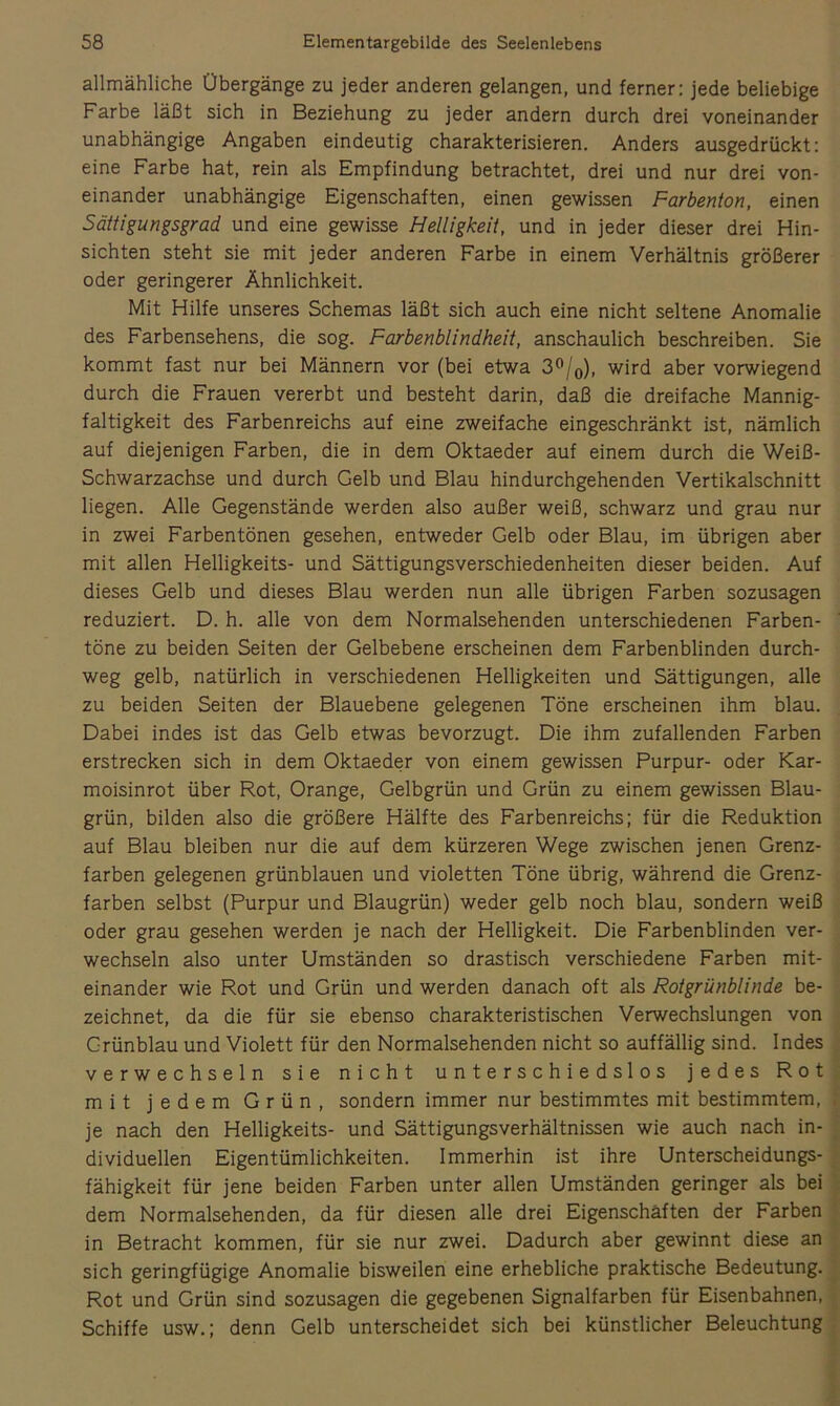 allmähliche Übergänge zu jeder anderen gelangen, und ferner: jede beliebige Farbe läßt sich in Beziehung zu jeder andern durch drei voneinander unabhängige Angaben eindeutig charakterisieren. Anders ausgedrückt: eine Farbe hat, rein als Empfindung betrachtet, drei und nur drei von- einander unabhängige Eigenschaften, einen gewissen Farbenton, einen Sättigungsgrad und eine gewisse Helligkeit, und in jeder dieser drei Hin- sichten steht sie mit jeder anderen Farbe in einem Verhältnis größerer oder geringerer Ähnlichkeit. Mit Hilfe unseres Schemas läßt sich auch eine nicht seltene Anomalie des Farbensehens, die sog. Farbenblindheit, anschaulich beschreiben. Sie kommt fast nur bei Männern vor (bei etwa 3^jo), wird aber vorwiegend durch die Frauen vererbt und besteht darin, daß die dreifache Mannig- faltigkeit des Farbenreichs auf eine zweifache eingeschränkt ist, nämlich auf diejenigen Farben, die in dem Oktaeder auf einem durch die Weiß- Schwarzachse und durch Gelb und Blau hindurchgehenden Vertikalschnitt liegen. Alle Gegenstände werden also außer weiß, schwarz und grau nur in zwei Farbentönen gesehen, entweder Gelb oder Blau, im übrigen aber mit allen Helligkeits- und Sättigungsverschiedenheiten dieser beiden. Auf dieses Gelb und dieses Blau werden nun alle übrigen Farben sozusagen reduziert. D. h. alle von dem Normalsehenden unterschiedenen Farben- töne zu beiden Seiten der Gelbebene erscheinen dem Farbenblinden durch- weg gelb, natürlich in verschiedenen Helligkeiten und Sättigungen, alle zu beiden Seiten der Blauebene gelegenen Töne erscheinen ihm blau. Dabei indes ist das Gelb etwas bevorzugt. Die ihm zufallenden Farben erstrecken sich in dem Oktaeder von einem gewissen Purpur- oder Kar- moisinrot über Rot, Orange, Gelbgrün und Grün zu einem gewissen Blau- grün, bilden also die größere Hälfte des Farbenreichs: für die Reduktion auf Blau bleiben nur die auf dem kürzeren Wege zwischen jenen Grenz- farben gelegenen grünblauen und violetten Töne übrig, während die Grenz- farben selbst (Purpur und Blaugrün) weder gelb noch blau, sondern weiß oder grau gesehen werden je nach der Helligkeit. Die Farbenblinden ver- wechseln also unter Umständen so drastisch verschiedene Farben mit- einander wie Rot und Grün und werden danach oft als Rotgrünblinde be- zeichnet, da die für sie ebenso charakteristischen Verwechslungen von Grünblau und Violett für den Normalsehenden nicht so auffällig sind. Indes verwechseln sie nicht unterschiedslos jedes Rot mit jedem Grün, sondern immer nur bestimmtes mit bestimmtem, je nach den Helligkeits- und Sättigungsverhältnissen wie auch nach in- dividuellen Eigentümlichkeiten. Immerhin ist ihre Unterscheidungs- fähigkeit für jene beiden Farben unter allen Umständen geringer als bei dem Normalsehenden, da für diesen alle drei Eigenschäften der Farben in Betracht kommen, für sie nur zwei. Dadurch aber gewinnt diese an sich geringfügige Anomalie bisweilen eine erhebliche praktische Bedeutung. Rot und Grün sind sozusagen die gegebenen Signalfarben für Eisenbahnen, Schiffe usw.; denn Gelb unterscheidet sich bei künstlicher Beleuchtung