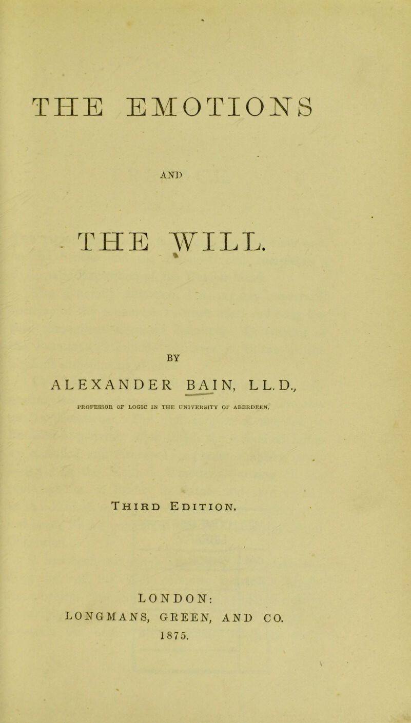 THE EMOTIONS THE MILL. % BY ALEXANDER B A I N, L L. D., PROFESSOR OF LOGIC IN THE UNIVERSITY OF ABERDEEN. Third Edition. LONDON: LONGMANS, GREEN, AND CO. 1875.