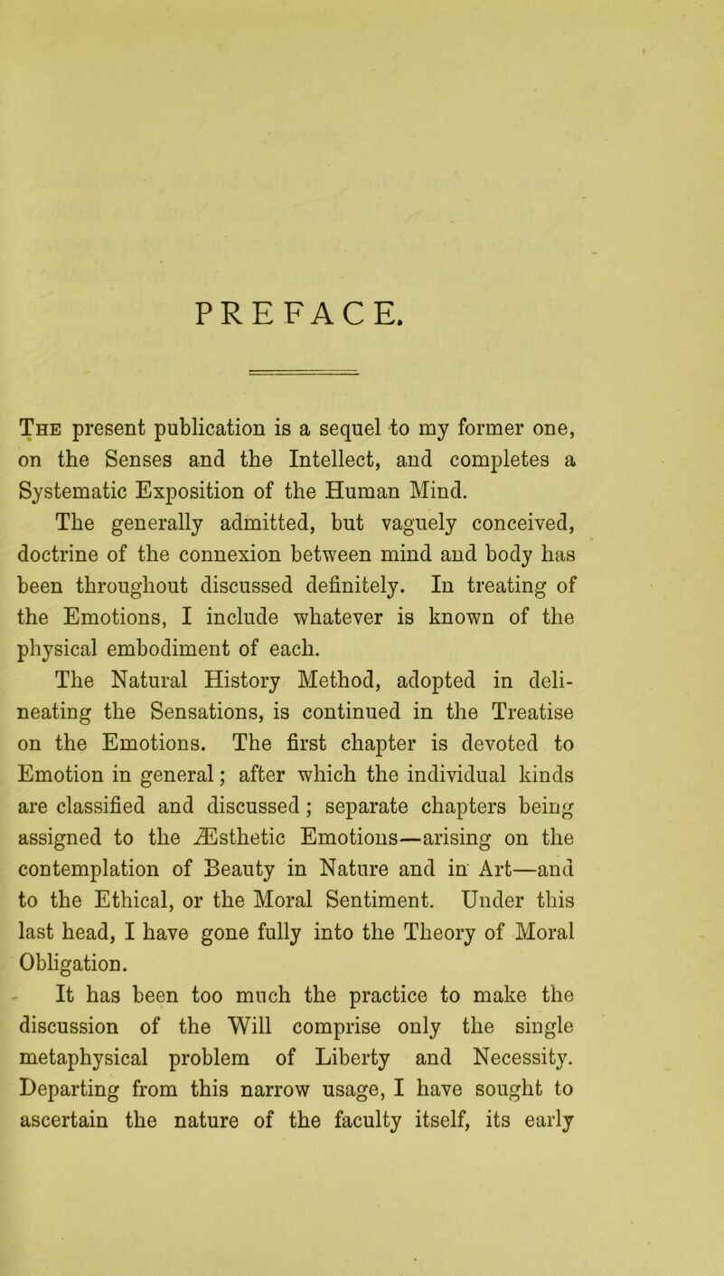 PREFACE. The present publication is a sequel to my former one, on the Senses and the Intellect, and completes a Systematic Exposition of the Human Mind. The generally admitted, but vaguely conceived, doctrine of the connexion between mind and body has been throughout discussed definitely. In treating of the Emotions, I include whatever is known of the physical embodiment of each. The Natural History Method, adopted in deli- neating the Sensations, is continued in the Treatise on the Emotions. The first chapter is devoted to Emotion in general; after which the individual kinds are classified and discussed; separate chapters being assigned to the ^Esthetic Emotions—arising on the contemplation of Beauty in Nature and in Art—and to the Ethical, or the Moral Sentiment. Under this last head, I have gone fully into the Theory of Moral Obligation. It has been too much the practice to make the discussion of the Will comprise only the single metaphysical problem of Liberty and Necessity. Departing from this narrow usage, I have sought to ascertain the nature of the faculty itself, its early