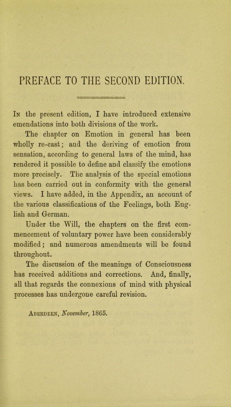 In the present edition, I have introduced extensive emendations into both divisions of the work. The chapter on Emotion in general has been wholly re-cast; and the deriving of emotion from sensation, according to general laws of the mind, has rendered it possible to define and classify the emotions more precisely. The analysis of the special emotions has been carried out in conformity with the general views. I have added, in the Appendix, an account of the various classifications of the Feelings, both Eng- lish and German. Under the Will, the chapters on the first com- mencement of voluntary power have been considerably modified; and numerous amendments will be found throughout. The discussion of the meanings of Consciousness has received additions and corrections. And, finally, all that regards the connexions of mind with physical processes has undergone careful revision.