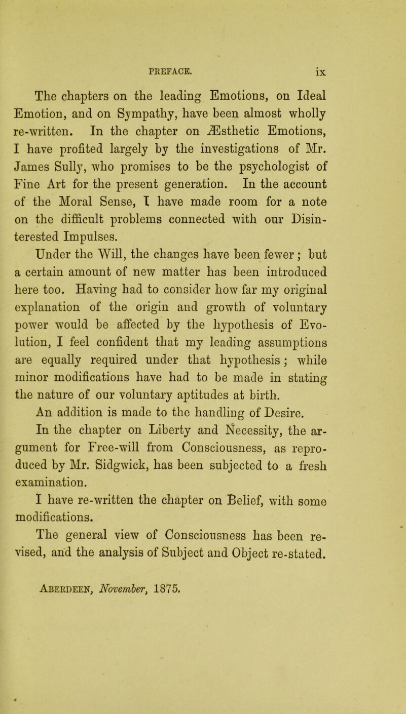 The chapters on the leading Emotions, on Ideal Emotion, and on Sympathy, have been almost wholly re-written. In the chapter on Esthetic Emotions, I have profited largely by the investigations of Mr. James Sully, who promises to be the psychologist of Fine Art for the present generation. In the account of the Moral Sense, T have made room for a note on the difficult problems connected with our Disin- terested Impulses. Under the Will, the changes have been fewer; but a certain amount of new matter has been introduced here too. Having had to consider how far my original explanation of the origin and growth of voluntary power would be affected by the hypothesis of Evo- lution, I feel confident that my leading assumptions are equally required under that hypothesis; while minor modifications have had to be made in stating the nature of our voluntary aptitudes at birth. An addition is made to the handling of Desire. In the chapter on Liberty and Necessity, the ar- gument for Free-will from Consciousness, as repro- duced by Mr. Sidgwick, has been subjected to a fresh examination. I have re-written the chapter on Belief, with some modifications. The general view of Consciousness has been re- vised, and the analysis of Subject and Object re-stated.