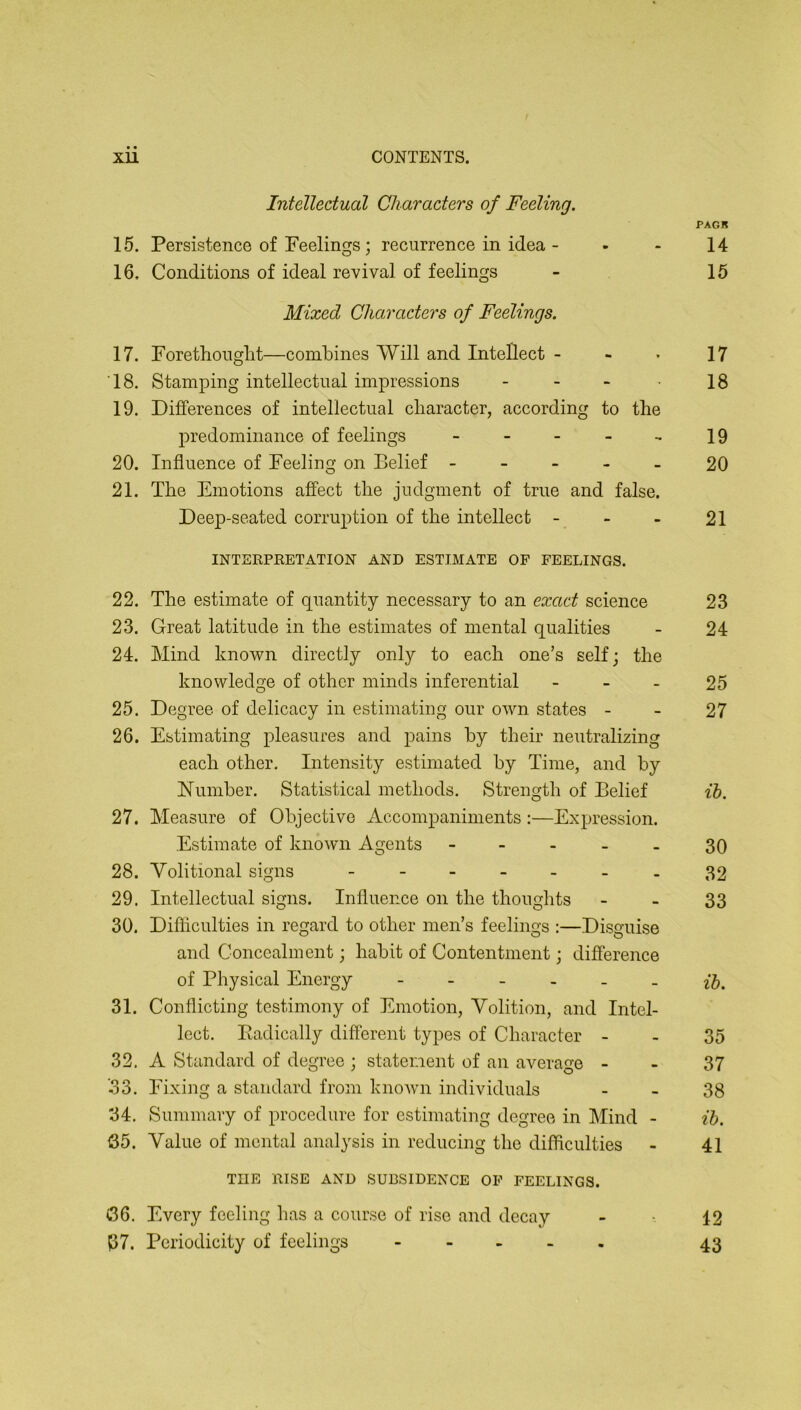 Intellectual Characters of Feeling. PAGB 15. Persistence of Feelings; recurrence in idea - - - 14 16. Conditions of ideal revival of feelings - 15 Mixed Characters of Feelings. 17. Forethonglit—combines Will and Intellect - - . 17 ‘18. Stamping intellectual impressions - - •• • 18 19. Differences of intellectual character, according to the predominance of feelings - - - - - 19 20. Influence of Feeling on Belief ----- 20 21. The Emotions affect the judgment of true and false. Deep-seated corruption of the intellect - - - 21 INTERPRETATION AND ESTIMATE OF FEELINGS. 22. The estimate of quantity necessary to an exact science 23 23. Great latitude in the estimates of mental qualities - 24 24. Mind known directly only to each one’s self; the knowledge of other minds inferential - - - 25 25. Degree of delicacy in estimating our own states - - 27 26. Estimating pleasures and pains by their neutralizing each other. Intensity estimated by Time, and by Number. Statistical methods. Strength of Belief ih. 27. Measure of Objective Accompaniments :—Expression. Estimate of known Agents ----- 30 28. Yolitional signs ------- 32 29. Intellectual signs. Influence on the thoughts - - 33 30. Difficulties in regard to other men’s feelings :—Disguise and Concealment; habit of Contentment; difference of Physical Energy - ^5. 31. Conflicting testimony of Emotion, Volition, and Intel- lect. Eadically different types of Character - - 35 32. A Standard of degree ; statement of an average - - 37 ’.33. Fixing a standard from known individuals - - 38 34. Summary of procedure for estimating degree in Mind - ih. 35. Value of mental analysis in reducing the difficulties - 41 THE RISE AND SUBSIDENCE OF FEELINGS. t36. Every feeling has a course of rise and decay - 12 P7. Periodicity of feelings 43