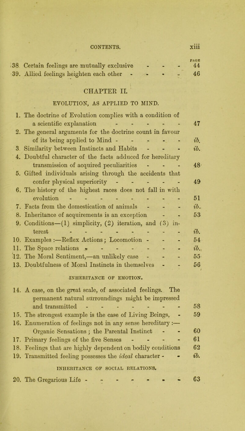 38 Certain feelings are mutually exclusive , - - 39. Allied feelings heighten each other - - ^ _ CHAPTER II. ' EVOLUTION, AS APPLIED TO MIND. 1. The doctrine of Evolution complies with a condition of a scientific explanation _ . . _ _ 2. The general arguments for the doctrine count in favour of its being applied to Mind - - - - - 3. Similarity between Instincts and Habits - - . 4. Doubtful character of the facts adduced for hereditary transmission of acquired peculiarities - - - 5. Gifted individuals arising through the accidents that confer physical superiority - - _ _ - 6. The history of the highest races does not fall in with evolution - 7. Facts from the domestication of animals - - - 8. Inheritance of acquirements is an exception 9. Conditions—(1) simplicity, (2) iteration, and (3) in- terest 10. Examples:—Reflex Actions; Locomotion - - - 11. The Space relations ^ - •12. The Moral Sentiment,—an unlikely case - - - 13. Doubtfulness of Moral Instincts in themselves INHERITANCE OF EMOTION. 14. A case, on the great scale, of associated feelings. The permanent natural surroundings nxight be impressed and transmitted ------- 15. The strongest example is the case of Living Beings, 16. Enumeration of feelings not in any sense hereditary :— Organic Sensations ; the Parental Instinct 17. Primary feelings of the five Senses _ . - - 18. Feelings that are highly dependent on bodily conditions 19. Transmitted feeling possesses the ideal character - INHERITANCE OF SOCIAL RELATIONS. 20. The Gregarious Life ------- • • • PAGE 44 46 47 ih. ih. 48’ 49 51 ih.. 53 ih. 54 ^5.l 55 56 58 59 60 61 62 ih. 63