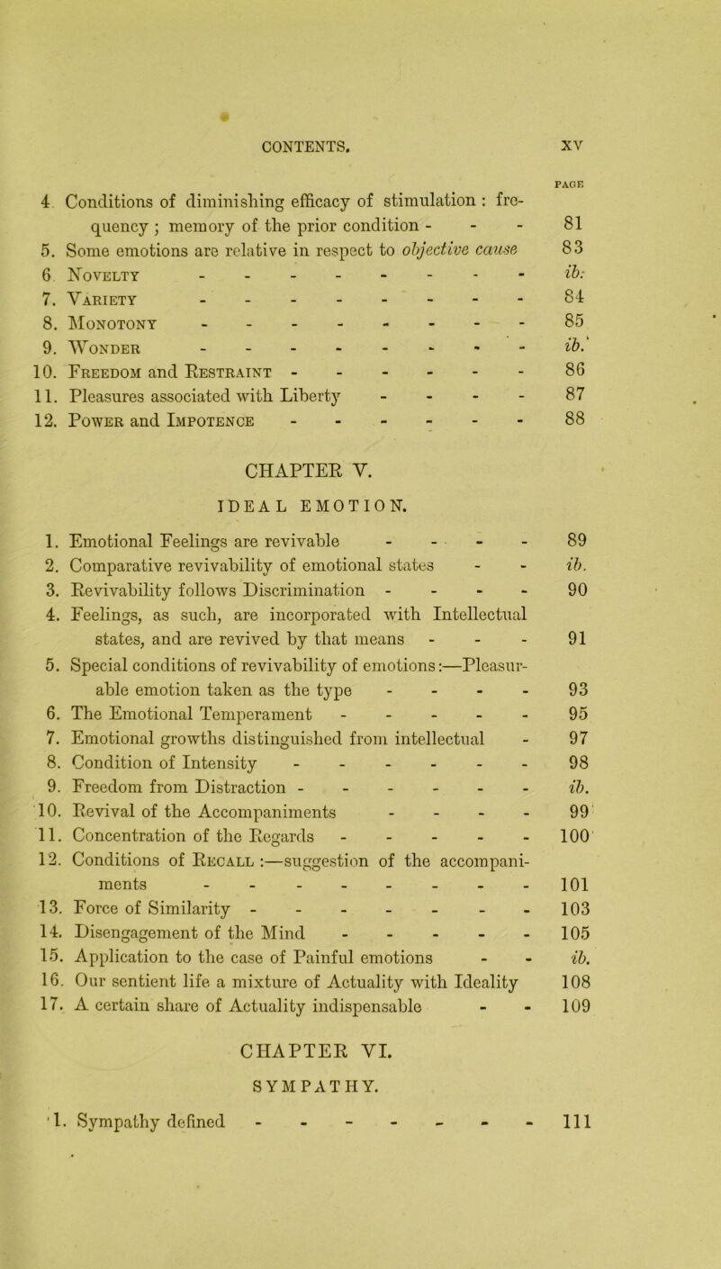 PAGE 4 Conditions of diminishing efficacy of stimnlation ; fre- quency ; memory of the prior condition - - - 81 5, Some emotions are relative in respect to objective cause 83 6 Novelty ii>- 7. Variety 84 8. Monotony 85 9. 'Wonder ib. 10. Freedom and Eestraint 86 11. Pleasures associated with Liberty - - - - 87 12. Power and Impotence 88 CHAPTEE V. IDEAL EMOTION. 1. Emotional Feelings are revivable - - . - - 89 2. Comparative revivability of emotional states - > ib. 3. Eevivability follows Discrimination - - - - 90 4. Feelings, as such, are incorporated with Intellectual states, and are revived by that means - - - 91 5. Special conditions of revivability of emotions;—Pleasur- able emotion taken as the type - - - - 93 6. The Emotional Temperament - - - - - 95 7. Emotional growths distinguished from intellectual - 97 8. Condition of Intensity - - - - - - 98 9. Freedom from Distraction ------ ih. 10. Eevival of the Accompaniments - - - - 99 11. Concentration of the Eegards - - - - - 100 12. Conditions of Eecall ;—suggestion of the accompani- ments - - - - - - - -101 13. Force of Similarity - - - - - - -103 14. Disengagement of the Mind - - - - - 105 15. Application to the case of Painful emotions - - ib. 16. Our sentient life a mixture of Actuality with Ideality 108 17. A certain share of Actuality indispensable - - 109 CHAPTEE VI. SYMPATHY. ■1. Sympathy defined 111