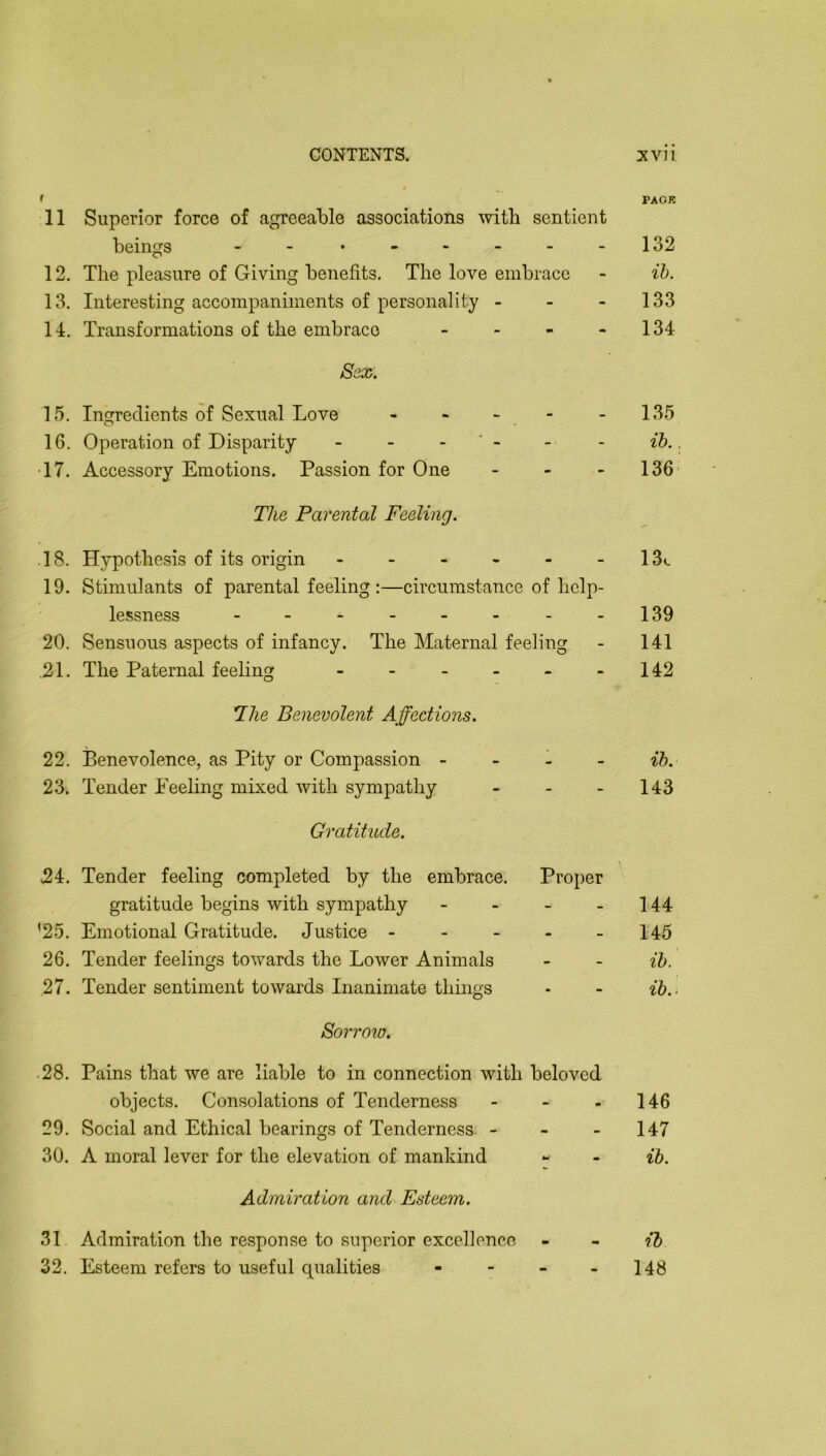 11 Superior force of agreeable associations with sentient beings 12. The pleasure of Giving benefits. The love embrace 13. Interesting accompaniments of personality - - - 14. Transformations of the embrace - - - - Ssx. 15, Ingredients of Sexual Love , - ^ . 16. Operation of Disparity - - - ' - •17. Accessory Emotions. Passion for One _ . - The Parental Feeling. .18. Hypothesis of its origin ------ 19. Stimulants of parental feeling:—circumstance of help- lessness -------- 20. Sensuous aspects of infancy. The Maternal feeling .21. The Paternal feeling ------ The Benevolent Affections. 22. Benevolence, as Pity or Compassion - - - - 23. Tender Feeling mixed with sympathy - - _ Gratitude. 24. Tender feeling completed by the embrace. Proper gratitude begins with sympathy - - - - '25. Emotional Gratitude. Justice - - - - - 26. Tender feelings towards the Lower Animals 27. Tender sentiment towards Inanimate things Sorroio. .28. Pains that we are liable to in connection with beloved objects. Consolations of Tenderness - - . 29. Social and Ethical bearings of Tenderness - - - 30. A moral lever for the elevation of mankind Admiration and Esteem. 31 Admiration the response to superior excellence 32. Esteem refers to useful qualities - - _ - PACK 132 ih. 133 134 135 ih., 136' 13c 139 141 142 ib. 143 144 145 ih. ih.. 146 147 ih. il 148