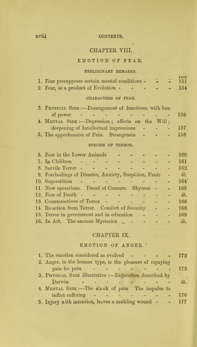 CHAPTER Yin. EMOTION OF FEAT. PRELIMINARY REMARKS. PAGE 1. Fear presupposes certain mental conditions - - - 151 2. Fear, as a product of Evolution - - - - -154 CHARACTERS OF FEAR. 3. Physical Side :—Derangement of functions, ^vitli loss of power - - 156 4. Mental Side :—Depression ; effects on the Will; deepening of Intellectual impressions - - - 157 5. The apj)veliension of Pain. Strangeness - , - 158 SPECIES OF TERROR. 6. Fear in the Lower Animals - - - - - 160 7. In Children - - 161 8. Servile Terror - - - - - - - -162. 9. Forebodings of Disaster, Anxiety, Suspicion, Panic - ib. 10. Superstition - - - - - - - -164' 11. New operations. Dread of Censure. Shyness - - 165 12. Fear of Death ------- - 13. Counteractives of Terror - - - - - -166' 14. Re-action from Terror. Comfort of Security - - 168i 15. Terror in government and in education - - - 169 16. In Art. The ancient Mysteries - - - - ih. CHAPTER IX.' EMOTION OF ANGER ’ 1. The emotion considered as evolved - - - ' - 172 2. Anger, in the human type, is the pleasure of repaying pain for pain - - - - - - -:173 3. Physical Side illustrative ;—Expression described by Darwin -------- {5. 4. Mental Side :—The shcck of pain The impulse to inflict suffering - - - - - - -176 5. iDjury with intention, leaves a rankling wound - - 177