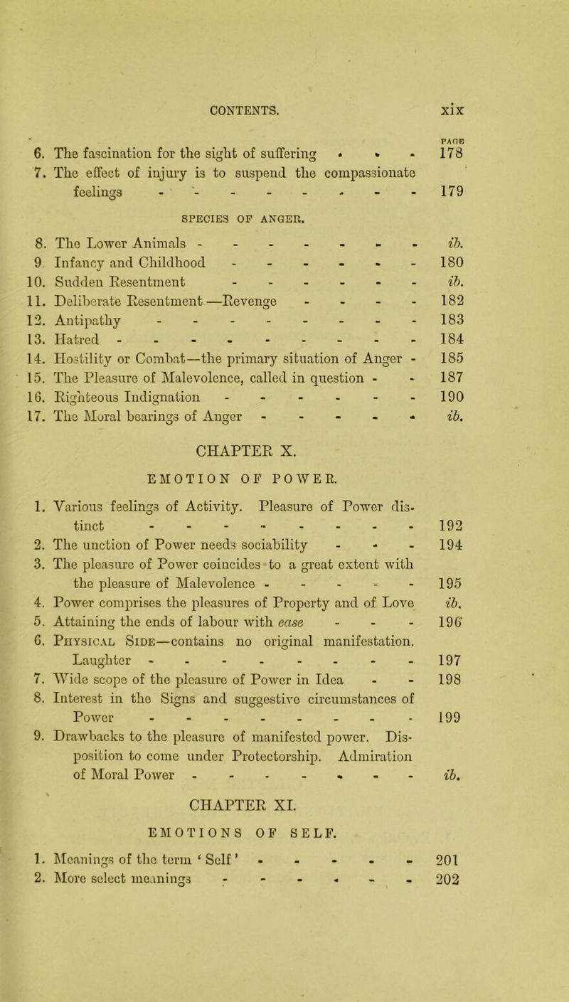 PAGE 6. The fascination for the sifjcht of suffering • * - 178 7. The effect of injury is to suspend the compassionate feelings 179 SPECIES OP ANGER. 8. The Lower Animals ------- 9 Infancy and Childhood - - - - - -180 10. Sudden Eesentment - ih. 11. Deliberate Eesentment—Eevenge - - - - 182 12. Antipathy - - - - - - - -183 13. Hatred - - - - - - - - -184 14. Hostility or Combat—the primary situation of Anger - 185 15. The Pleasure of Malevolence, called in question - - 187 16. Eighteous Indignation - - - - - -190 17. The Moral bearings of Anger ----- ^5. CHAPTEE X. EMOTION OF POWER. 1. Various feelings of Activity. Pleasure of Power dis- tinct - - -  - - - -192 2. The unction of Power needs sociability - - - 194 3. The pleasure of Power coincides to a great extent with the pleasure of Malevolence - - - - - 195 4. Power comprises the pleasures of Property and of Love ib, 5. Attaining the ends of labour with ease - - - 196’ 6. Physical Side—contains no original manifestation. Laughter - - - - - - - -197 7. Wide scope of the pleasure of Power in Idea - - 198 8. Interest in the Signs and suggestive circumstances of Power - - - - - - - -199 9. Drawbacks to the pleasure of manifested power. Dis- position to come under Protectorship. Admiration of Moral Power - - - . ^ ~ ih. CHAPTEE XI. El\IOTIONS OF SELF. 1. Meanings of the term ‘ Self ’ ----- 201 2. More select meanings - - 202