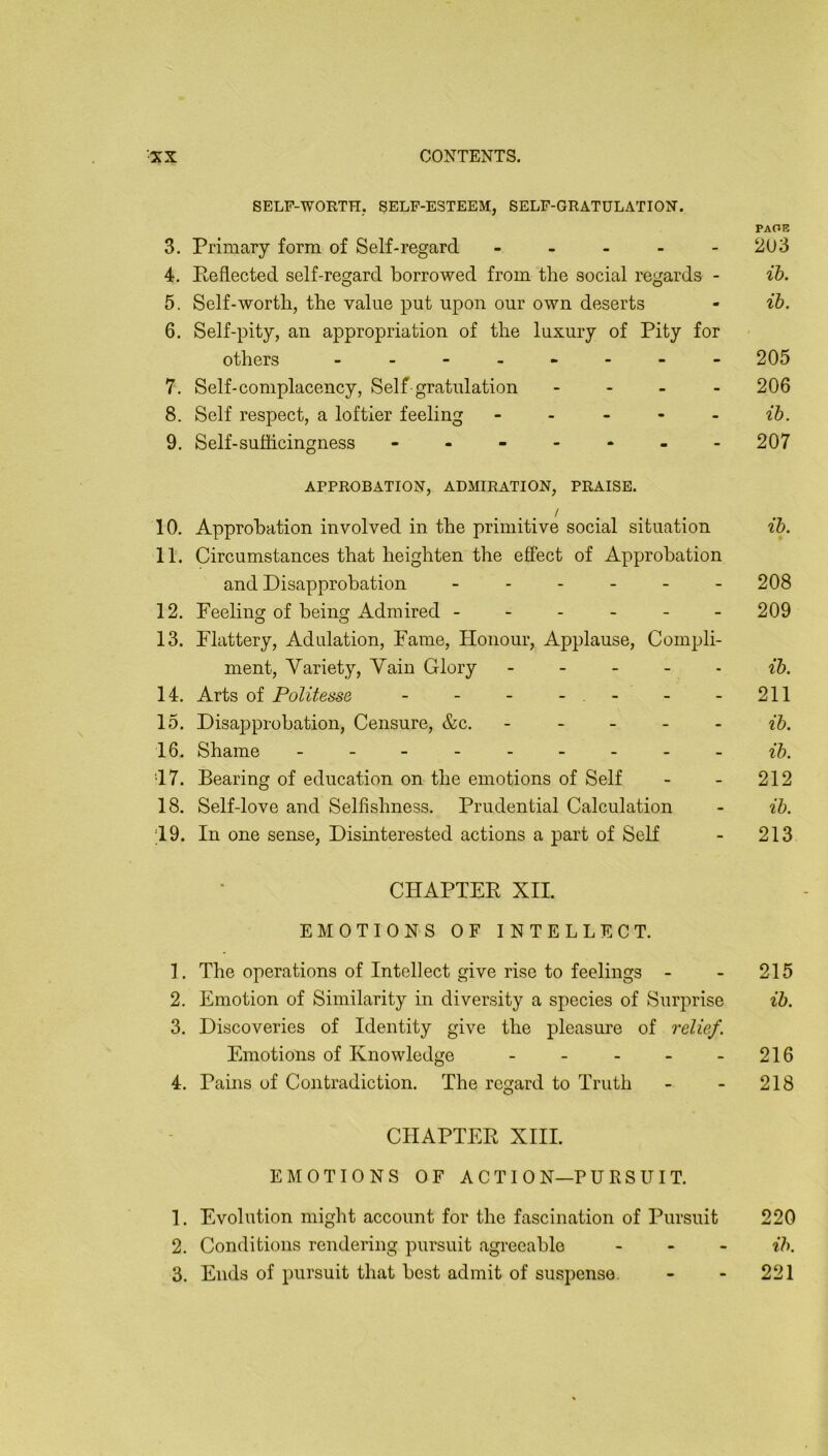 SELF-WORTH. SELF-ESTEEM, SELF-GRATULATION. PAGE 3. Primary form of Self-regard - - - - - 203 4. Pefiected self-regard borrowed from the social regards - ih. 5. Self-worth, the value put upon our own deserts - ih. 6. Self-pity, an appropriation of the luxury of Pity for others 205 7. Self-complacency, Self gratulation - - _ - 206 8. Self respect, a loftier feeling - - - - - ih. 9. Self-suliicingness - - - - - 207 APPROBATION, ADMIRATION, PRAISE. / , . . 10. Approbation involved in the primitive social situation ih. 11. Circumstances that heighten the effect of Approbation and Disapprobation - - - - - - 208 12. Feeling of being Admired ------ 209 13. Flattery, Adulation, Fame, Honour, Applause, Compli- ment, Variety, Vain Glory - - - - - ih. 14. Arts of PoUtesse - - - - - -211 15. Disapprobation, Censure, &c. - - - - - ih. 16. Shame --------- ih. •17. Bearing of education on the emotions of Self - - 212 18. Self-love and Selfishness. Prudential Calculation - ih. 19. In one sense. Disinterested actions a part of Self - 213 CHAPTEP XII. EMOTIONS OF INTELLECT. 1. The operations of Intellect give rise to feelings - - 215 2. Emotion of Similarity in diversity a species of Surprise ih. 3. Discoveries of Identity give the pleasure of relief. Emotions of Knowledge - - - - -216 4. Pains of Contradiction. The regard to Truth - - 218 CHAPTER XIII. EMOTIONS OF A C T I 0 N—P U RS IT IT. 1. Evolution might account for the fascination of Pursuit 220 2. Conditions rendering pursuit agreeable - - . ih. 3. Ends of pursuit that best admit of suspense. - - 221