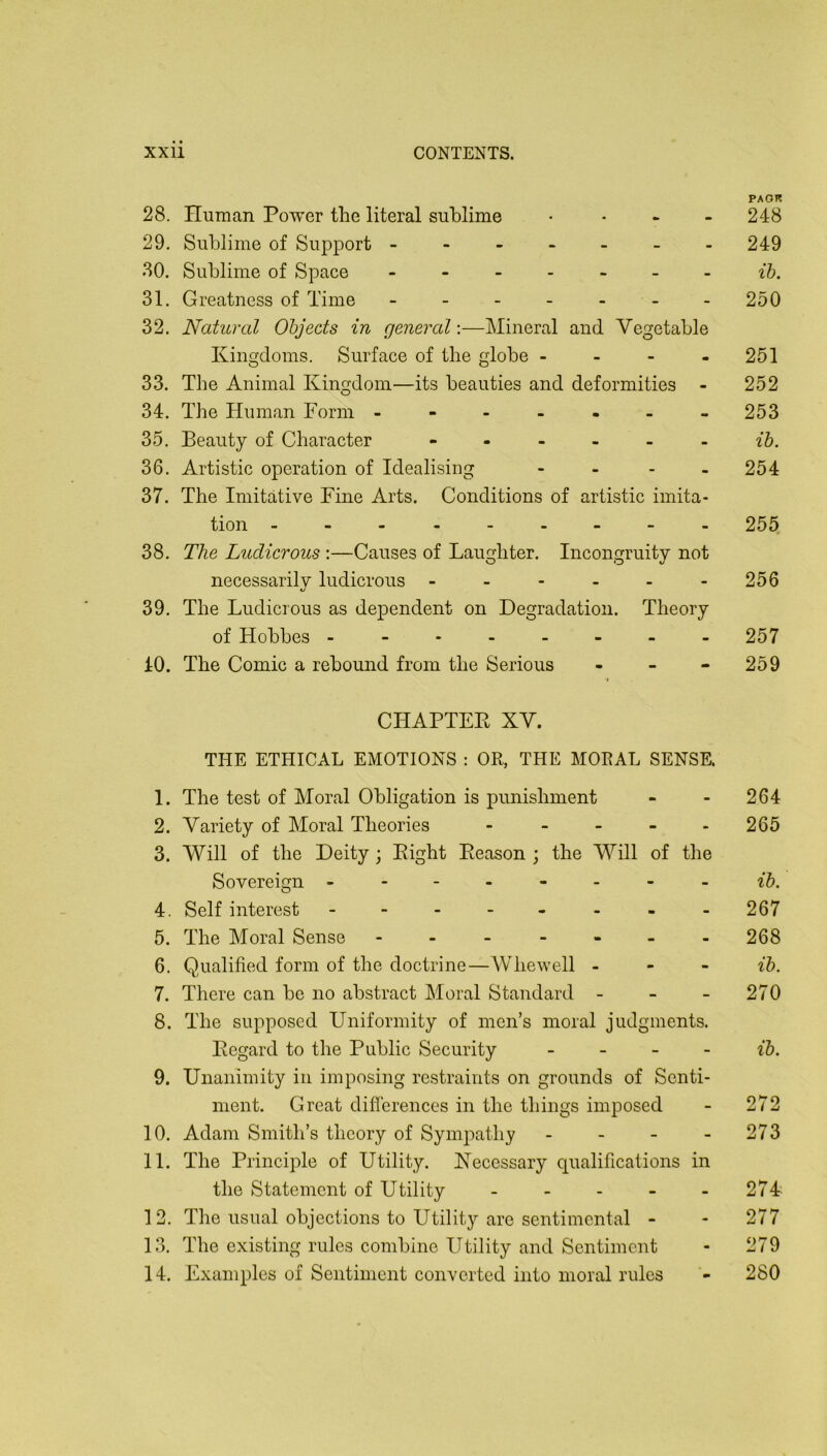 PAOR 28. Human Power the literal sublime ... - 248 29. Sublime of Support ------- 249 30. Sublime of Space - ~ ih. 31. Greatness of Time - - - - - - -250 32. Natural Objects in general-.—Mineral and Vegetable Kingdoms. Surface of the globe - - - - 251 33. The Animal Kingdom—its beauties and deformities - 252 34. The Human Form ------- 253 35. Beauty of Character ------ 36. Artistic operation of Idealising .... 254 37. The Imitative Fine Arts. Conditions of artistic imita- tion 255 38. The Ludicrous :—Causes of Laughter. Incongruity not necessarily ludicrous - - - - - - 256 39. The Ludicrous as dependent on Degradation. Theory of Hobbes ------- - 257 40. The Comic a rebound from the Serious - - - 259 CHAPTEE XV. THE ETHICAL EMOTIONS : OR, THE MORAL SENSE. 1. The test of Moral Obligation is punishment - - 264 2. Variety of Moral Theories . . . - . 265 3. Will of the Deity ; Eight Eeason ; the Will of the Sovereign 4. Self interest - - - - - - - - 267 5. The Moral Sense - - - - - - - 268 6. Qualified form of the doctrine—Whewell . - - ih. 7. There can be no abstract Moral Standard - - - 270 8. The supposed Uniformity of men’s moral judgments. Eegard to the Public Security _ _ _ . ib, 9. Unanimity in imposing restraints on grounds of Senti- ment. Great diflerences in the things imposed - 272 10. Adam Smith’s theory of Symjiathy - - - - 273 11. The Principle of Utility. Kecessary qualifications in the Statement of Utility - - - - - 274 12. The usual objections to Utility are sentimental - - 277 13. The existing rules combine Utility and Sentiment - 279 14. Examples of Sentiment converted into moral rules 280