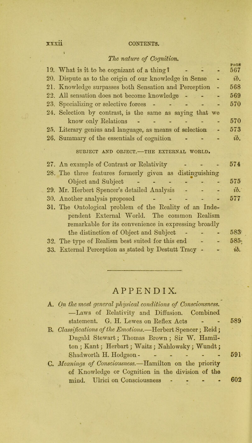 I Hie nature of Cognition. PAGE 19. What is it to be coc^nizant of a tliincr 1 . 567 O O 20. Dispute as to the origin of our knowledge in Sense - ib. 21. Knowledge surpasses both Sensation and Perception - 568 22. All sensation does not become knowledge - - - 569 23. Specializing or selective forces - - - - - 570 24. Selection by contrast, is the same as saying that we know only Delations - - - - - - 570 25. Literary genius and language, as means of selection - 573 26. Summary of the essentials of cognition . _ - ih. SUBJECT AND OBJECT. THE EXTERNAL WORLD. 27. An example of Contrast or Eelativity - - - 574 28. The three features formerly given as distinguishing Object and Subject - - - - - - 575 29. Mr. Herbert Spencer’s detailed Analysis _ . _ ib. 30. Another analysis proposed - - - - - 577 31. The Ontological problem of the Eeality of an Inde- pendent External World. The common Eealism remarkable for its convenience in expressing broadly the distinction of Object and Subject - _ . 583' 32. The type of Eealism best suited for this end - - 585; 33. External Perception as stated by Destutt Tracy - - ib. APPENDIX. A. On the most general jfhysieal conditions of Consciousness. —Laws of Eelativity and Diffusion. Combined statement. G, H. Lewes on Eeflex Acts - - 589 B. Classifications of the Emotions.—Herbert Spencer; Eeid; Dugald Stewart; Thomas Brown ; Sir W. Hamil- ton ; Kant; Herbart; Waitz ; Kahlowsky ; Wundt; Shadworth H. Hodgson - - . . . - 69L C. Meanings of Consciousness.—Hamilton on the priority of Knowledge or Cognition in the division of the mind. Illrici on Consciousness . - - - 602