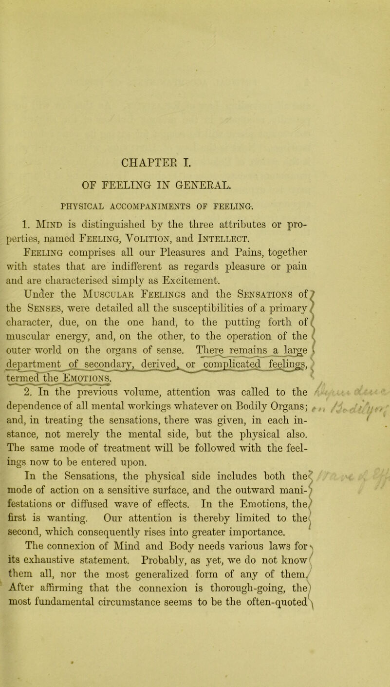 CHAPTEE I. OF FEELIE'G- IN' GEEEEAL. THYSICAL ACCOMPANIMENTS OF FEELINQ. 1. ]\IiND is distinguished by the three attributes or pro- perties, named Feeling, Volition, and Intellect. Feeling comprises all our Pleasures and Pains, together with states that are indifferent as regards pleasure or pain and are characterised simply as Excitement. Under the Muscular Feelings and the Sensations of, the Senses, were detailed all the susceptibilities of a primary, character, due, on the one hand, to the putting forth of muscular energy, and, on the other, to the operation of the outer world on the organs of sense. There remains a l_arge department of secondary, derived^ or complicated feelings, termed the Emotions. dependence of all mental workings whatever on Bodily Organs; and, in treating the sensations, there was given, in each in- stance, not merely the mental side, hut the physical also. The same mode of treatment will be followed with the feel- ings now to be entered upon. In the Sensations, the physical side includes both the mode of action on a sensitive surface, and the outward mani- festations or diffused wave of effects. In the Emotions, the first is wanting. Our attention is thereby Emited to the second, which consequently rises into greater importance. The connexion of Mind and Body needs various laws fors its exhaustive statement. Probably, as yet, we do not know( them all, nor the most generalized form of any of themy After affirming that the connexion is thorough-going, they most fundamental circumstance seems to be the often-quotedS /: